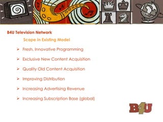 B4U Television Network Scope in Existing Model Fresh, Innovative Programming Exclusive New Content Acquisition  Quality Old Content Acquisition Improving Distribution Increasing Advertising Revenue  Increasing Subscription Base (global) 