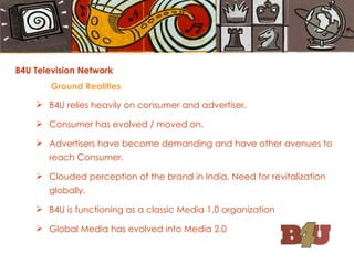 B4U Television Network Ground Realities B4U relies heavily on consumer and advertiser. Consumer has evolved / moved on. Advertisers have become demanding and have other avenues to reach Consumer. Clouded perception of the brand in India. Need for revitalization globally. B4U is functioning as a classic Media 1.0 organization Global Media has evolved into Media 2.0 