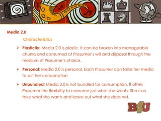 Media 2.0  Characteristics Plasticity:  Media 2.0 is plastic. It can be broken into manageable chunks and consumed at Prosumer’s will and disposal through the medium of Prosumer’s choice. Personal:  Media 2.0 is personal. Each Prosumer can tailor her media to suit her consumption Unbundled:  Media 2.0 is not bundled for consumption. If offers Prosumer the flexibility to consume just what she wants. She can take what she wants and leave out what she does not. 