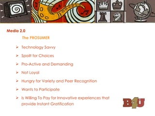 Media 2.0 The PROSUMER Technology Savvy Spoilt for Choices Pro-Active and Demanding Not Loyal Hungry for Variety and Peer Recognition Wants to Participate Is Willing To Pay for Innovative experiences that  provide Instant Gratification 