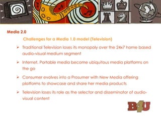 Media 2.0 Challenges for a Media 1.0 model (Television) Traditional Television loses its monopoly over the 24x7 home based audio-visual medium segment Internet, Portable media become ubiquitous media platforms on the go Consumer evolves into a Prosumer with New Media offering platforms to showcase and share her media products Television loses its role as the selector and disseminator of audio-visual content 