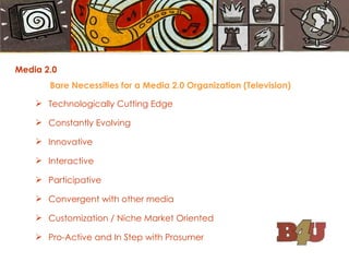 Media 2.0 Bare Necessities for a Media 2.0 Organization (Television) Technologically Cutting Edge Constantly Evolving Innovative Interactive Participative Convergent with other media Customization / Niche Market Oriented Pro-Active and In Step with Prosumer 
