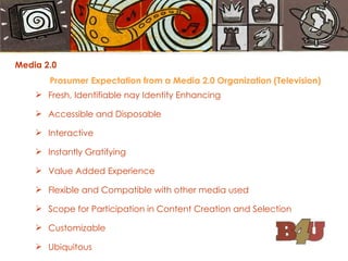 Media 2.0 Prosumer Expectation from a Media 2.0 Organization (Television) Fresh, Identifiable nay Identity Enhancing Accessible and Disposable Interactive Instantly Gratifying Value Added Experience Flexible and Compatible with other media used Scope for Participation in Content Creation and Selection Customizable Ubiquitous 