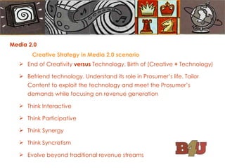 Media 2.0  Creative Strategy in Media 2.0 scenario End of Creativity  versus  Technology. Birth of (Creative  +  Technology) Befriend technology. Understand its role in Prosumer’s life. Tailor Content to exploit the technology and meet the Prosumer’s demands while focusing on revenue generation Think Interactive Think Participative Think Synergy Think Syncretism Evolve beyond traditional revenue streams 