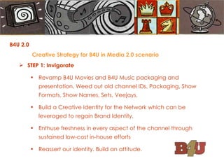 B4U 2.0  Creative Strategy for B4U in Media 2.0 scenario STEP 1: Invigorate Revamp B4U Movies and B4U Music packaging and presentation. Weed out old channel IDs, Packaging, Show Formats, Show Names, Sets, Veejays. Build a Creative Identity for the Network which can be leveraged to regain Brand Identity. Enthuse freshness in every aspect of the channel through sustained low-cost in-house efforts Reassert our identity. Build an attitude. 