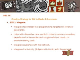 STEP 3: Integrate Integrate technology into programming targeted at revenue generation Liaise with alternative new media in order to create a seamless experience for the audience through variety of media on revenue sharing basis Integrate audience with the network. Integrate the industry (Bollywood & Music) with the network. B4U 2.0  Creative Strategy for B4U in Media 2.0 scenario 