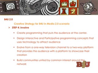 STEP 4: Involve Create programming that puts the audience at the center. Design Interactive and Participative programming concepts that uses technology to attract audience Evolve from a one-way television channel to a two-way platform that provides the audience with a platform to showcase their creation Build communities united by common interest around the network B4U 2.0  Creative Strategy for B4U in Media 2.0 scenario 