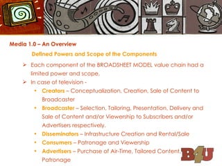 Media 1.0 – An Overview Defined Powers and Scope of the Components Each component of the BROADSHEET MODEL value chain had a limited power and scope. In case of television - Creators  – Conceptualization, Creation, Sale of Content to Broadcaster Broadcaster  – Selection, Tailoring, Presentation, Delivery and Sale of Content and/or Viewership to Subscribers and/or Advertisers respectively. Disseminators  – Infrastructure Creation and Rental/Sale Consumers  – Patronage and Viewership Advertisers  – Purchase of Air-Time, Tailored Content, Patronage 