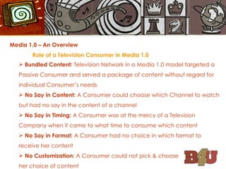 Media 1.0 – An Overview Role of a Television Consumer in Media 1.0 Bundled Content:  Television Network in a Media 1.0 model targeted a Passive Consumer and served a package of content without regard for individual Consumer’s needs No Say in Content:  A Consumer could choose which Channel to watch but had no say in the content of a channel No Say in Timing:  A Consumer was at the mercy of a Television Company when it came to what time to consume which content No Say in Format:  A Consumer had no choice in which format to receive her content No Customization:  A Consumer could not pick & choose  her choice of content  