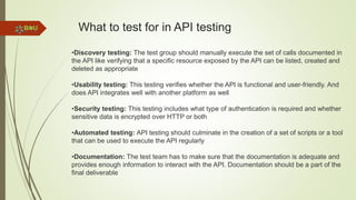 What to test for in API testing
•Discovery testing: The test group should manually execute the set of calls documented in
the API like verifying that a specific resource exposed by the API can be listed, created and
deleted as appropriate
•Usability testing: This testing verifies whether the API is functional and user-friendly. And
does API integrates well with another platform as well
•Security testing: This testing includes what type of authentication is required and whether
sensitive data is encrypted over HTTP or both
•Automated testing: API testing should culminate in the creation of a set of scripts or a tool
that can be used to execute the API regularly
•Documentation: The test team has to make sure that the documentation is adequate and
provides enough information to interact with the API. Documentation should be a part of the
final deliverable
 
