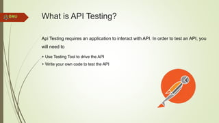 What is API Testing?
Api Testing requires an application to interact with API. In order to test an API, you
will need to
+ Use Testing Tool to drive the API
+ Write your own code to test the API
 