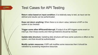 Test Cases for API Testing
Return value based on input condition: it is relatively easy to test, as input can be
defined and results can be authenticated
Does not return anything: When there is no return value, behavior of API on the
system to be checked
Trigger some other API/event/interrupt: If output of an API triggers some event or
interrupt, then those events and interrupt listeners should be tracked
Update data structure: Updating data structure will have some outcome or effect on the
system, and that should be authenticated
Modify certain resources: If API call modifies some resources then it should be
validated by accessing respective resources
 