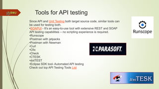 Tools for API testing
Since API and Unit Testing both target source code, similar tools can
be used for testing both.
•SOAPUI - It's an easy-to-use tool with extensive REST and SOAP
API testing capabilities – no scripting experience is required.
•Runscope
•Postman with jetpacks
•Postman with Newman
•Curl
•Cfix
•Check
•CTESK
•dotTEST
•Eclipse SDK tool- Automated API testing
Check out top API Testing Tools List
 