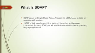 What is SOAP?
 SOAP stands for Simple Object Access Protocol. It is a XML-based protocol for
accessing web services..
 SOAP is XML based protocol. It is platform independent and language
independent. By using SOAP, you will be able to interact with other programming
language applications.
 
