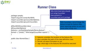 Your Topic www.company.com
Runner Class
package sample;
import org.junit.runner.RunWith;
import cucumber.api.CucumberOptions;
import cucumber.api.junit.Cucumber;
@RunWith(Cucumber.class)
@CucumberOptions(
features = src/test/java/sample/Demo.feature",
format = { "pretty", "html:target/cucumber-reports" }
)
public class RunnerClass {
}
Tells JUnit that tests should
run using Cucumber
class present in
cucumber.api.junit package
Tells Cucumber a lot of things like
where to look for feature files,
what reporting system to use and
some other things also
 features: provides the location of the feature file
 glue: provides the path of the step definition class
 format: all report formaters to use
 tags: what tags in the features file should be executed
 