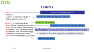 Your Topic www.company.com
Features
Feature:
As a user
I want to be able to login to gmail
So that i can view my email
Scenario: The user login to gmail
Given The user navigate to gmail page
When The user click on Sign in button
And The user input the right username
And The user input the right password
And The user click on Login button
Then The user login to gmail successfully
Name of the feature under test
Describe about feature under test - optional
What is the test scenario
Prerequisite before the test steps get executed
Specific condition which should match in order to execute the next step
Keyword is used to show conjunction between two conditions
What should happen
 