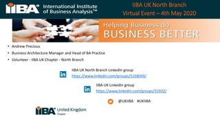 IIBA UK North Branch
Virtual Event – 4th May 2020
• Andrew Precious
• Business Architecture Manager and Head of BA Practice
• Volunteer - IIBA UK Chapter - North Branch
@UKIIBA #UKIIBA
IIBA UK North Branch LinkedIn group
https://www.linkedin.com/groups/5168049/
IIBA UK LinkedIn group
https://www.linkedin.com/groups/55932/
United Kingdom
Chapter
 