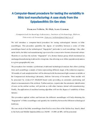 A	
  Computer-­‐Based	
  procedure	
  for	
  testing	
  the	
  variability	
  in	
  
lithic	
  tool	
  manufacturing:	
  A	
  case	
  study	
  from	
  the	
  
Epipalaeolithic	
  Ein	
  Gev	
  sites	
  
	
  
Francesco Valletta, Nir Dick, Leore Grosman
Computerized Archaeology Laboratory, Institute of Archaeology, Hebrew
University of Jerusalem, francesc.valletta@mail.huji.ac.il
We will introduce a computer-based procedure for testing technological features in lithic
assemblages. This procedure quantifies the degree of variability between a series of lithic
assemblages based on the technological “fingerprint” particular to each assemblage. Like other
motor skills, the lithic tool manufacturing is proven to be a conservative feature of material culture.
Therefore it can bear the stylistic “fingerprint” of a distinct human group which maintained an
unchanged manufacturing tradition for a long time, thus allowing us to follow population dynamics
in a given geographically area.
The procedure first includes a preliminary traditional technological analysis that allows picking
from each assemblage a sample of items representing different stages of the reduction sequence.
3D models of each sampled artifact will be obtained with the structured light scanners available at
the Computerized Archaeology Laboratory, Hebrew University of Jerusalem. These models will
be processed by Artifact3-D (Matlab®-based suite) providing an automatic positioning and
objective measurement of the artifacts. Further analysis, in particular the automatic identification
of scars on the artifact surface, will provide us with other features related with manufacturing.
Finally, the application of machine learning algorithm will test the degree of variability of these
features.
This procedure applied within and between the different assemblages will help obtaining the
“fingerprint” of lithic assemblages and quantify the variability between the different technological
traditions.
The case study of the lithic assemblages from Ein Gev area (East of the Galilee Sea, Israel), dated
to the Early and Middle Epipalaeolithic (ca 24,000 – 15,000 cal BP), will be presented.
 
