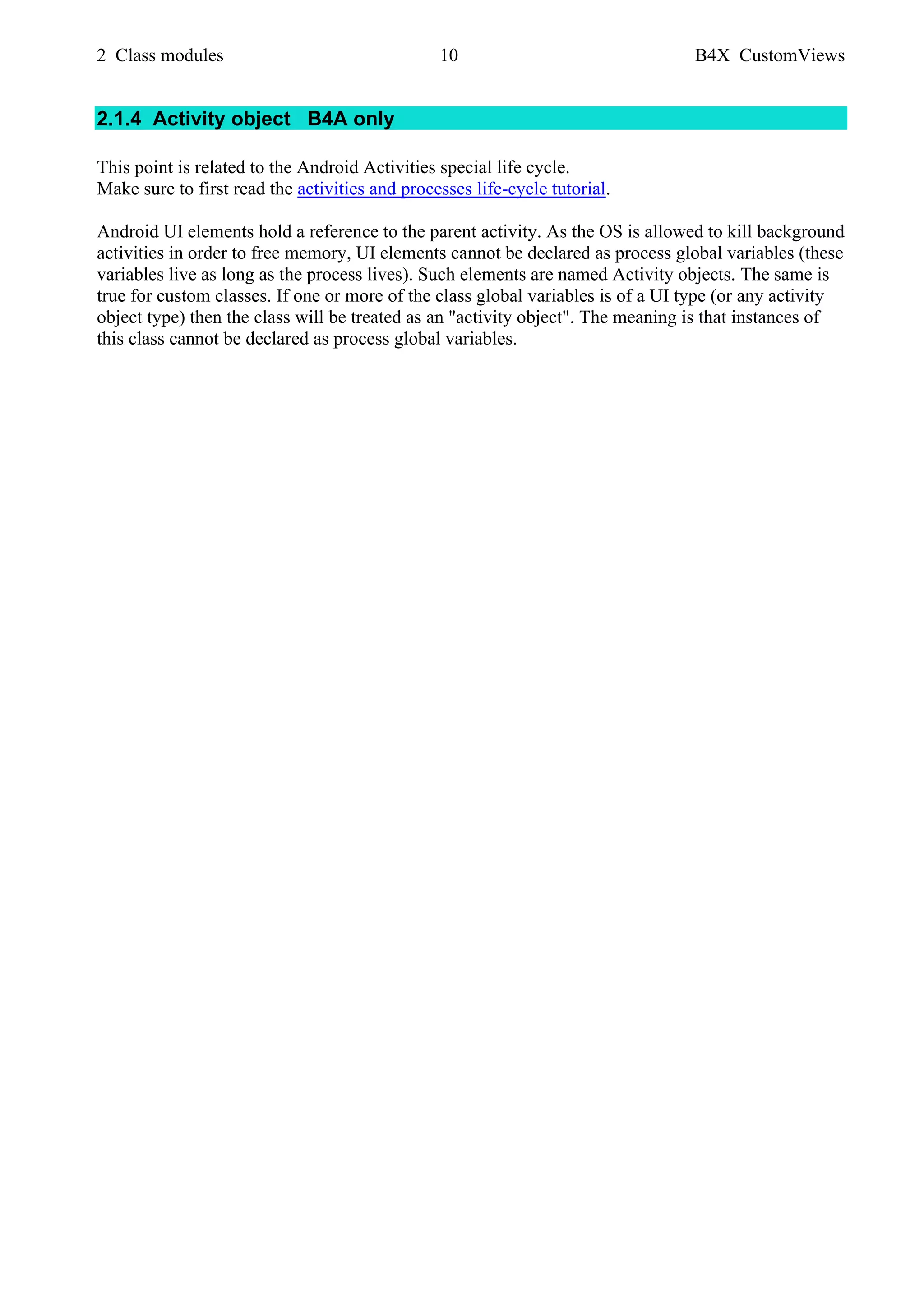 2 Class modules 10 B4X CustomViews
2.1.4 Activity object B4A only
This point is related to the Android Activities special life cycle.
Make sure to first read the activities and processes life-cycle tutorial.
Android UI elements hold a reference to the parent activity. As the OS is allowed to kill background
activities in order to free memory, UI elements cannot be declared as process global variables (these
variables live as long as the process lives). Such elements are named Activity objects. The same is
true for custom classes. If one or more of the class global variables is of a UI type (or any activity
object type) then the class will be treated as an "activity object". The meaning is that instances of
this class cannot be declared as process global variables.
 