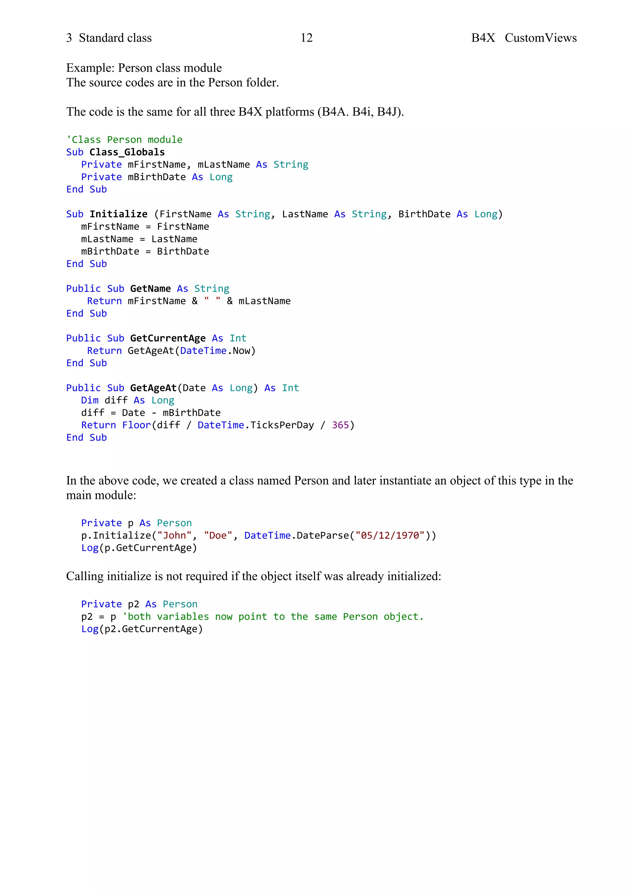 3 Standard class 12 B4X CustomViews
Example: Person class module
The source codes are in the Person folder.
The code is the same for all three B4X platforms (B4A. B4i, B4J).
'Class Person module
Sub Class_Globals
Private mFirstName, mLastName As String
Private mBirthDate As Long
End Sub
Sub Initialize (FirstName As String, LastName As String, BirthDate As Long)
mFirstName = FirstName
mLastName = LastName
mBirthDate = BirthDate
End Sub
Public Sub GetName As String
Return mFirstName & " " & mLastName
End Sub
Public Sub GetCurrentAge As Int
Return GetAgeAt(DateTime.Now)
End Sub
Public Sub GetAgeAt(Date As Long) As Int
Dim diff As Long
diff = Date - mBirthDate
Return Floor(diff / DateTime.TicksPerDay / 365)
End Sub
In the above code, we created a class named Person and later instantiate an object of this type in the
main module:
Private p As Person
p.Initialize("John", "Doe", DateTime.DateParse("05/12/1970"))
Log(p.GetCurrentAge)
Calling initialize is not required if the object itself was already initialized:
Private p2 As Person
p2 = p 'both variables now point to the same Person object.
Log(p2.GetCurrentAge)
 