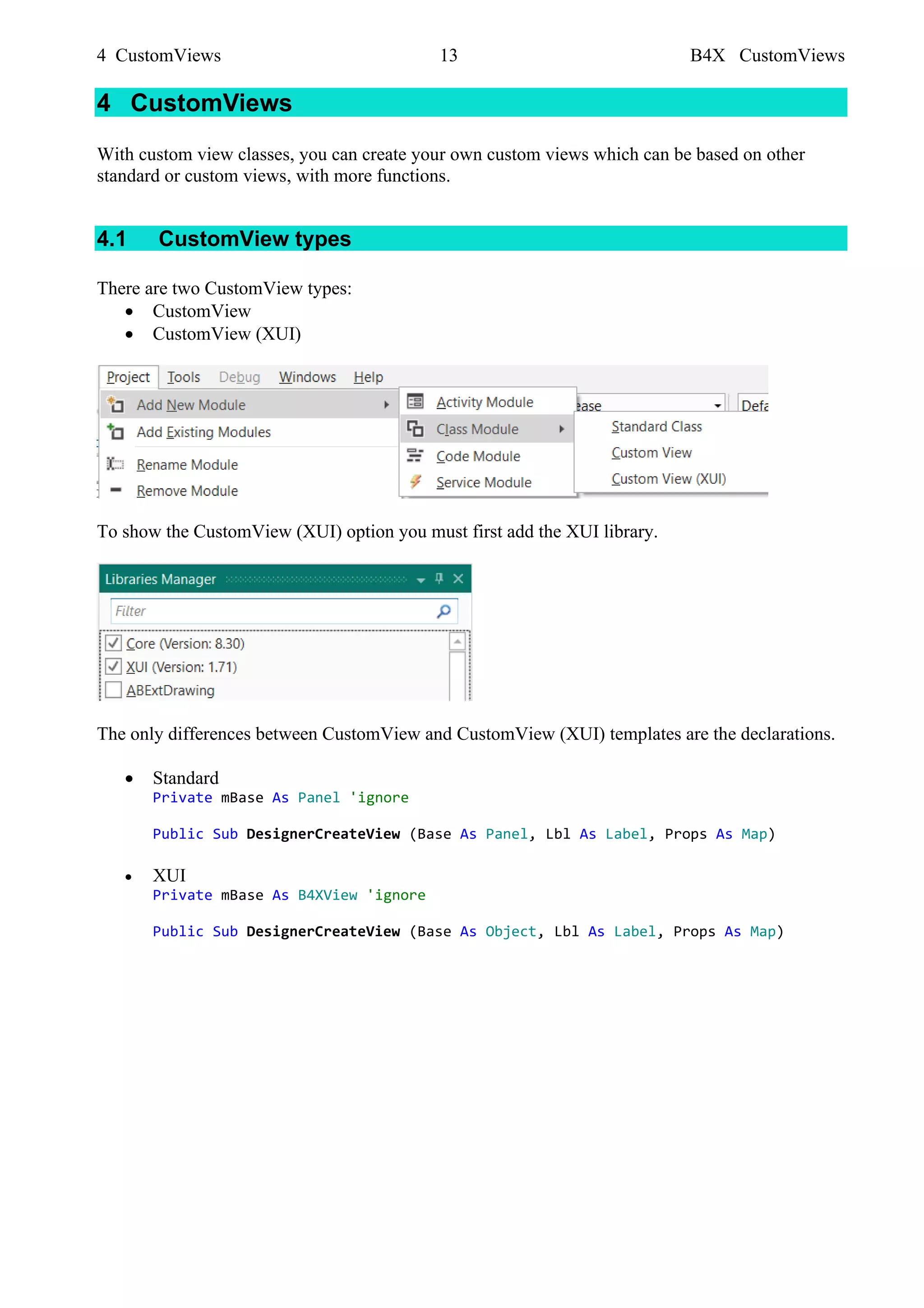 4 CustomViews 13 B4X CustomViews
4 CustomViews
With custom view classes, you can create your own custom views which can be based on other
standard or custom views, with more functions.
4.1 CustomView types
There are two CustomView types:
• CustomView
• CustomView (XUI)
To show the CustomView (XUI) option you must first add the XUI library.
The only differences between CustomView and CustomView (XUI) templates are the declarations.
• Standard
Private mBase As Panel 'ignore
Public Sub DesignerCreateView (Base As Panel, Lbl As Label, Props As Map)
• XUI
Private mBase As B4XView 'ignore
Public Sub DesignerCreateView (Base As Object, Lbl As Label, Props As Map)
 