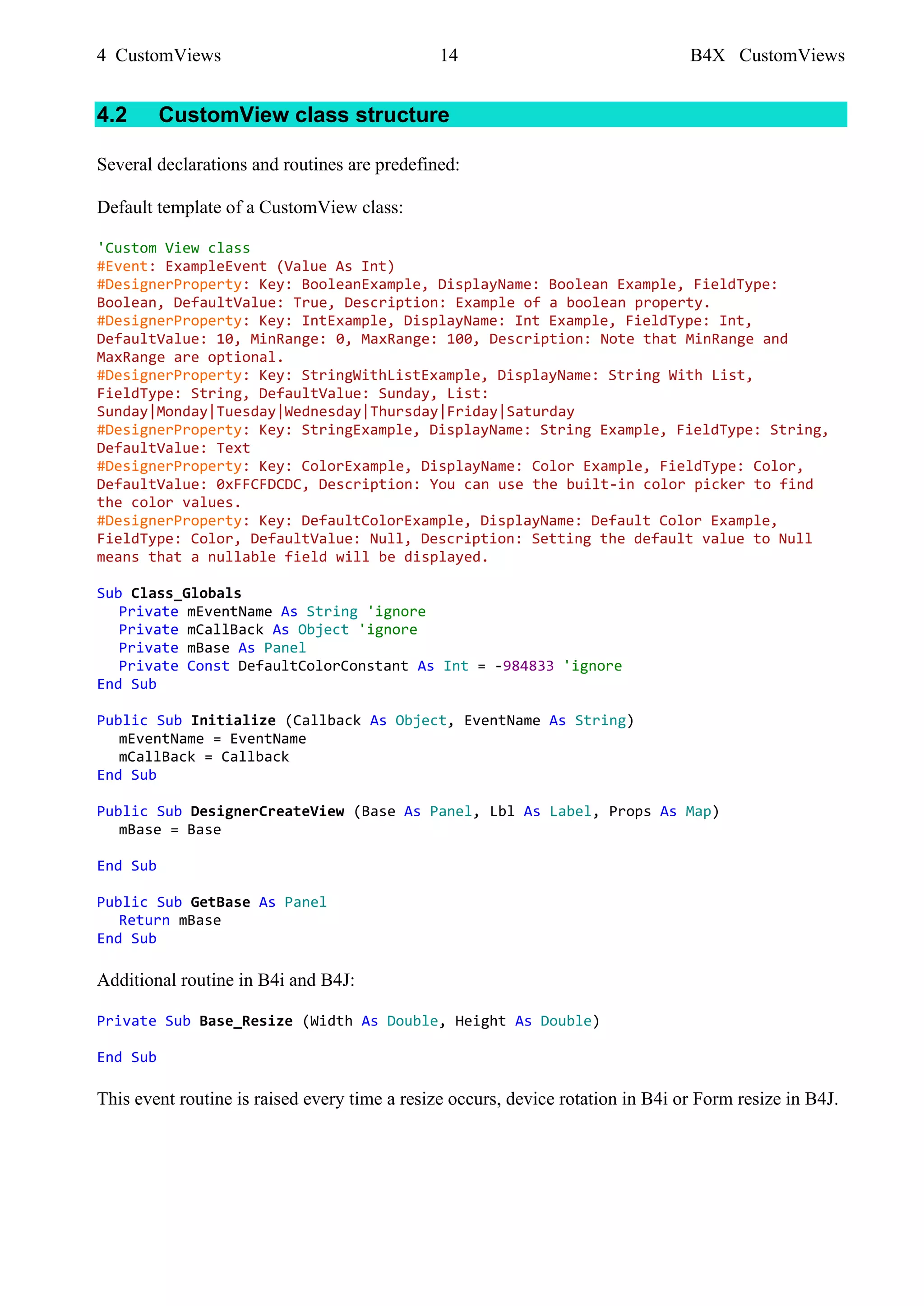 4 CustomViews 14 B4X CustomViews
4.2 CustomView class structure
Several declarations and routines are predefined:
Default template of a CustomView class:
'Custom View class
#Event: ExampleEvent (Value As Int)
#DesignerProperty: Key: BooleanExample, DisplayName: Boolean Example, FieldType:
Boolean, DefaultValue: True, Description: Example of a boolean property.
#DesignerProperty: Key: IntExample, DisplayName: Int Example, FieldType: Int,
DefaultValue: 10, MinRange: 0, MaxRange: 100, Description: Note that MinRange and
MaxRange are optional.
#DesignerProperty: Key: StringWithListExample, DisplayName: String With List,
FieldType: String, DefaultValue: Sunday, List:
Sunday|Monday|Tuesday|Wednesday|Thursday|Friday|Saturday
#DesignerProperty: Key: StringExample, DisplayName: String Example, FieldType: String,
DefaultValue: Text
#DesignerProperty: Key: ColorExample, DisplayName: Color Example, FieldType: Color,
DefaultValue: 0xFFCFDCDC, Description: You can use the built-in color picker to find
the color values.
#DesignerProperty: Key: DefaultColorExample, DisplayName: Default Color Example,
FieldType: Color, DefaultValue: Null, Description: Setting the default value to Null
means that a nullable field will be displayed.
Sub Class_Globals
Private mEventName As String 'ignore
Private mCallBack As Object 'ignore
Private mBase As Panel
Private Const DefaultColorConstant As Int = -984833 'ignore
End Sub
Public Sub Initialize (Callback As Object, EventName As String)
mEventName = EventName
mCallBack = Callback
End Sub
Public Sub DesignerCreateView (Base As Panel, Lbl As Label, Props As Map)
mBase = Base
End Sub
Public Sub GetBase As Panel
Return mBase
End Sub
Additional routine in B4i and B4J:
Private Sub Base_Resize (Width As Double, Height As Double)
End Sub
This event routine is raised every time a resize occurs, device rotation in B4i or Form resize in B4J.
 