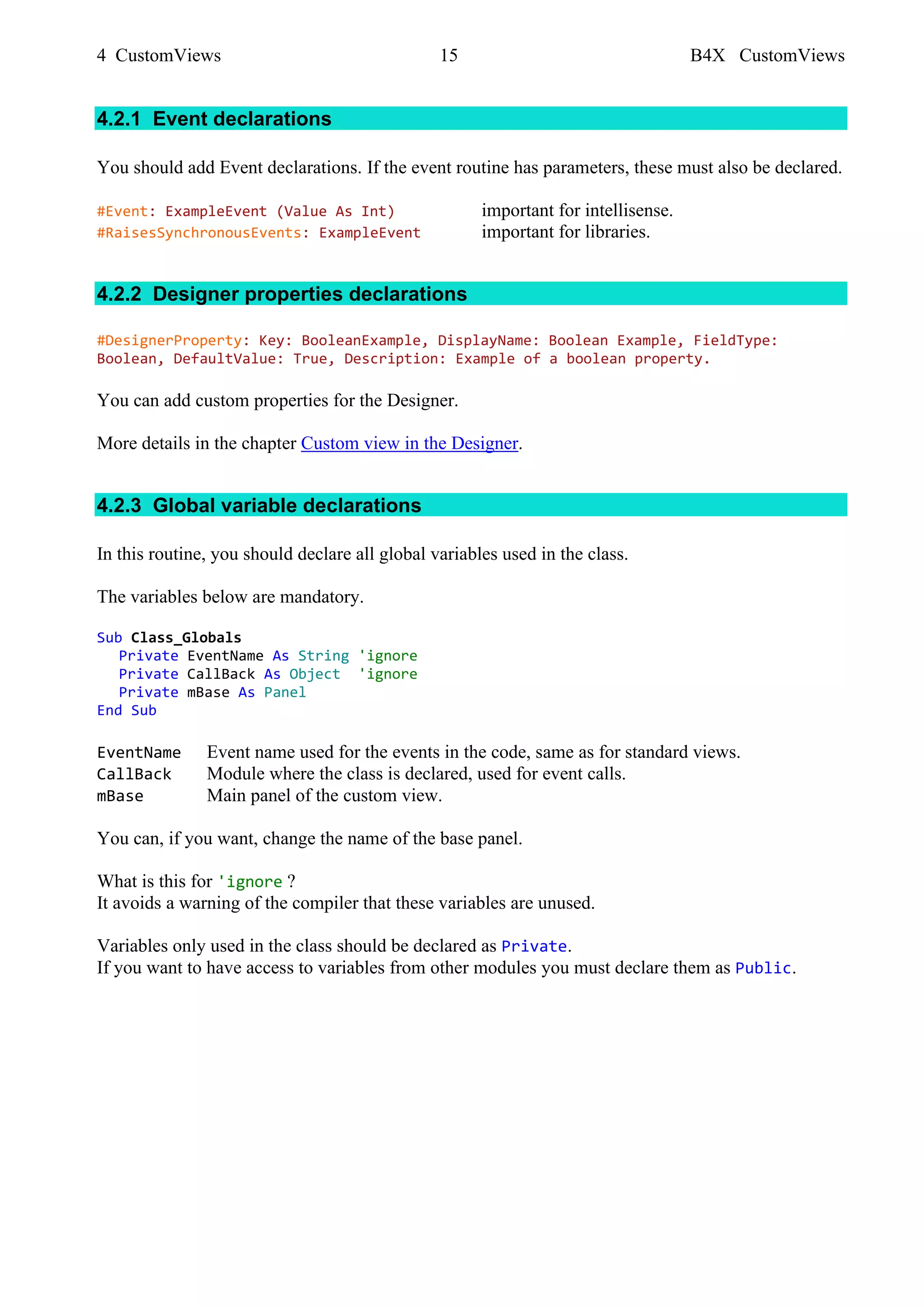 4 CustomViews 15 B4X CustomViews
4.2.1 Event declarations
You should add Event declarations. If the event routine has parameters, these must also be declared.
#Event: ExampleEvent (Value As Int) important for intellisense.
#RaisesSynchronousEvents: ExampleEvent important for libraries.
4.2.2 Designer properties declarations
#DesignerProperty: Key: BooleanExample, DisplayName: Boolean Example, FieldType:
Boolean, DefaultValue: True, Description: Example of a boolean property.
You can add custom properties for the Designer.
More details in the chapter Custom view in the Designer.
4.2.3 Global variable declarations
In this routine, you should declare all global variables used in the class.
The variables below are mandatory.
Sub Class_Globals
Private EventName As String 'ignore
Private CallBack As Object 'ignore
Private mBase As Panel
End Sub
EventName Event name used for the events in the code, same as for standard views.
CallBack Module where the class is declared, used for event calls.
mBase Main panel of the custom view.
You can, if you want, change the name of the base panel.
What is this for 'ignore ?
It avoids a warning of the compiler that these variables are unused.
Variables only used in the class should be declared as Private.
If you want to have access to variables from other modules you must declare them as Public.
 