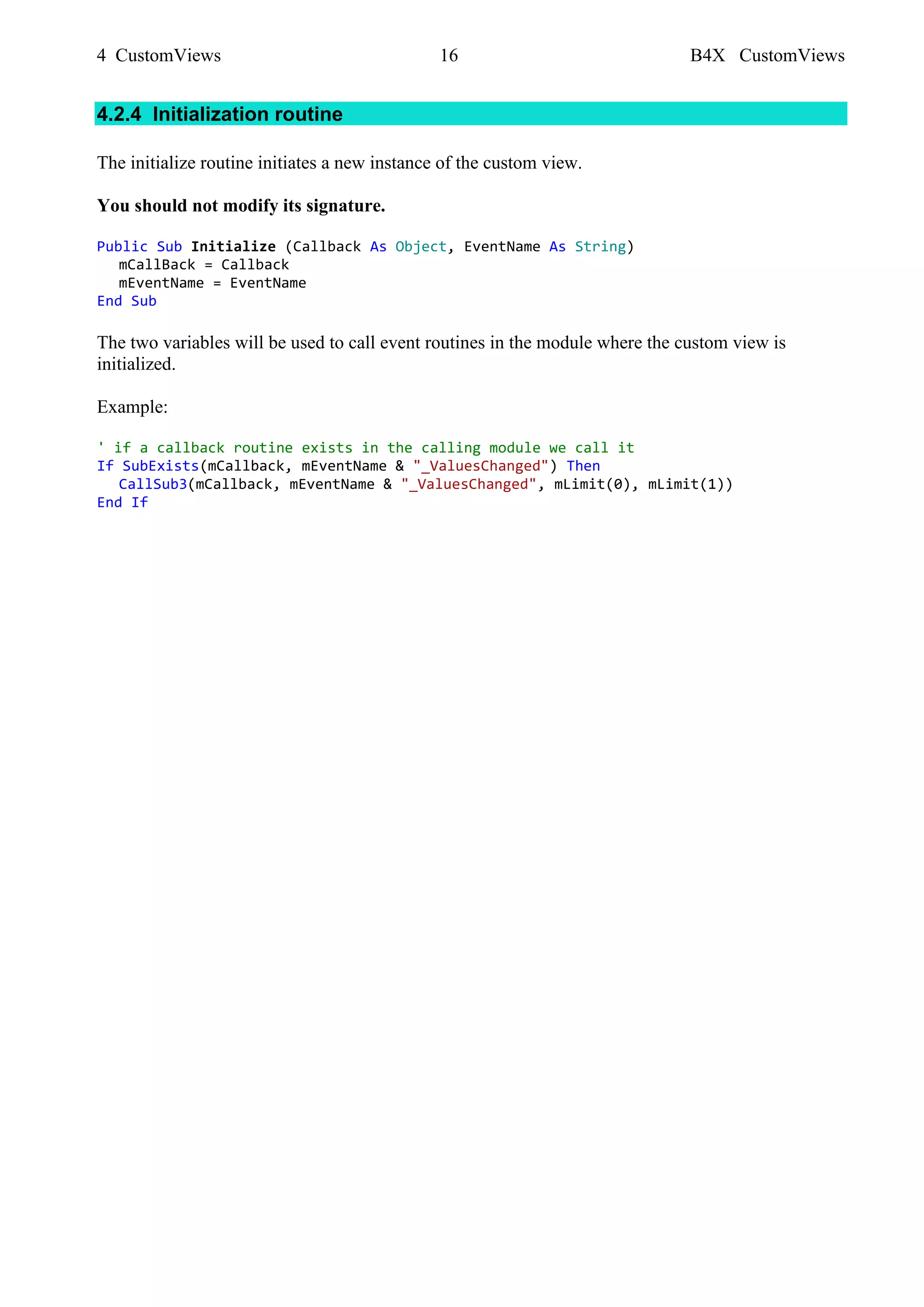 4 CustomViews 16 B4X CustomViews
4.2.4 Initialization routine
The initialize routine initiates a new instance of the custom view.
You should not modify its signature.
Public Sub Initialize (Callback As Object, EventName As String)
mCallBack = Callback
mEventName = EventName
End Sub
The two variables will be used to call event routines in the module where the custom view is
initialized.
Example:
' if a callback routine exists in the calling module we call it
If SubExists(mCallback, mEventName & "_ValuesChanged") Then
CallSub3(mCallback, mEventName & "_ValuesChanged", mLimit(0), mLimit(1))
End If
 