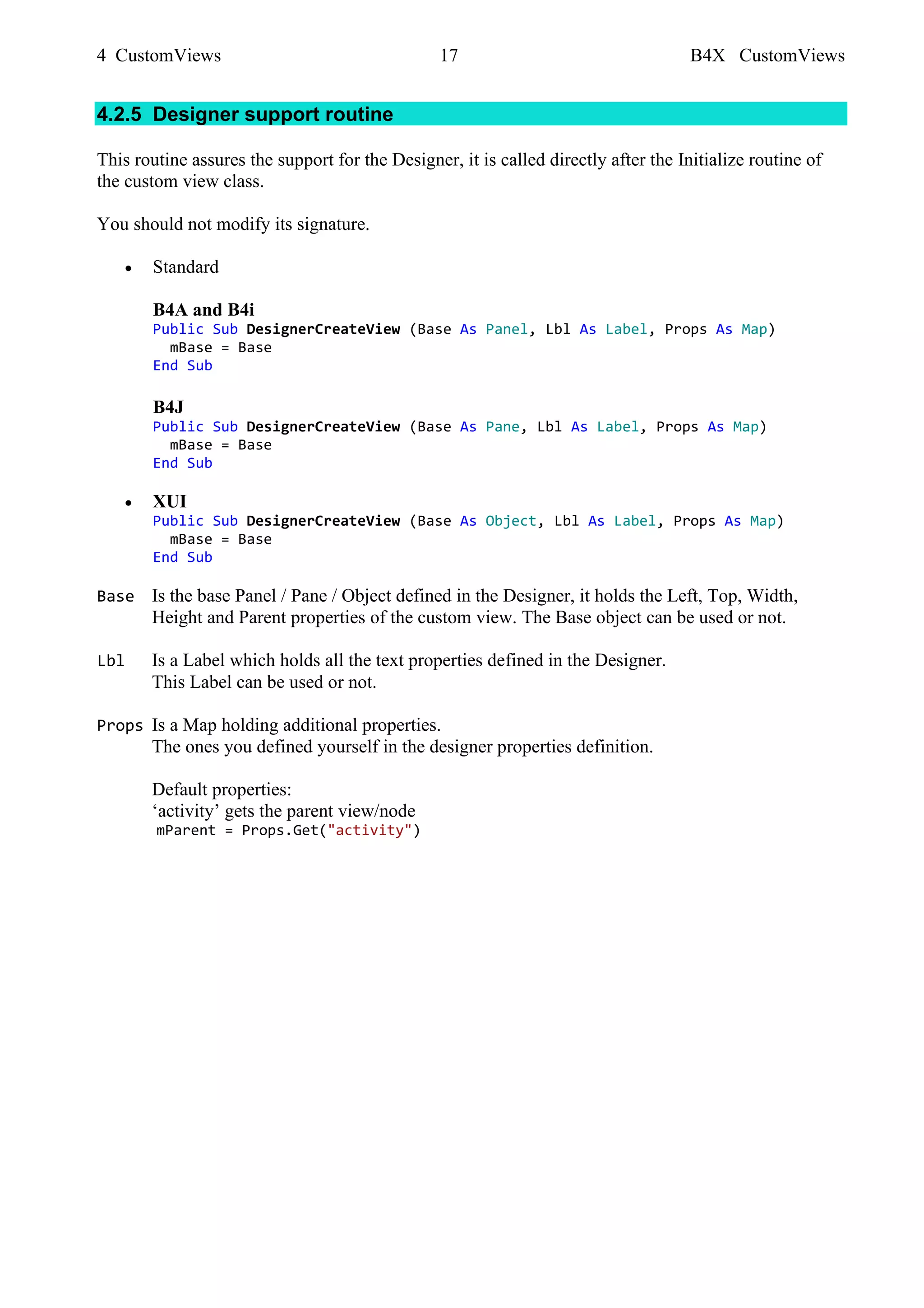 4 CustomViews 17 B4X CustomViews
4.2.5 Designer support routine
This routine assures the support for the Designer, it is called directly after the Initialize routine of
the custom view class.
You should not modify its signature.
• Standard
B4A and B4i
Public Sub DesignerCreateView (Base As Panel, Lbl As Label, Props As Map)
mBase = Base
End Sub
B4J
Public Sub DesignerCreateView (Base As Pane, Lbl As Label, Props As Map)
mBase = Base
End Sub
• XUI
Public Sub DesignerCreateView (Base As Object, Lbl As Label, Props As Map)
mBase = Base
End Sub
Base Is the base Panel / Pane / Object defined in the Designer, it holds the Left, Top, Width,
Height and Parent properties of the custom view. The Base object can be used or not.
Lbl Is a Label which holds all the text properties defined in the Designer.
This Label can be used or not.
Props Is a Map holding additional properties.
The ones you defined yourself in the designer properties definition.
Default properties:
‘activity’ gets the parent view/node
mParent = Props.Get("activity")
 