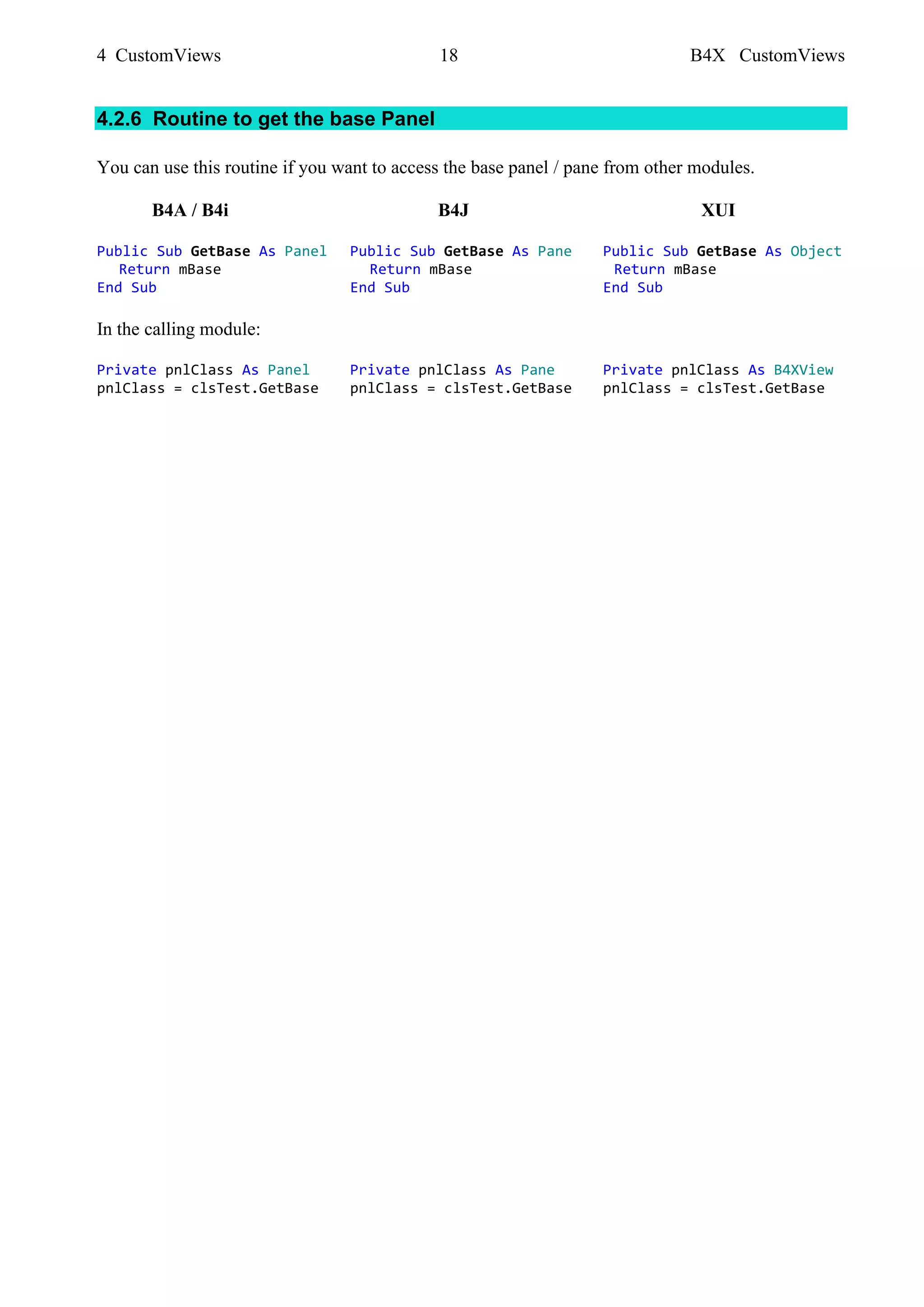 4 CustomViews 18 B4X CustomViews
4.2.6 Routine to get the base Panel
You can use this routine if you want to access the base panel / pane from other modules.
B4A / B4i B4J XUI
Public Sub GetBase As Panel Public Sub GetBase As Pane Public Sub GetBase As Object
Return mBase Return mBase Return mBase
End Sub End Sub End Sub
In the calling module:
Private pnlClass As Panel Private pnlClass As Pane Private pnlClass As B4XView
pnlClass = clsTest.GetBase pnlClass = clsTest.GetBase pnlClass = clsTest.GetBase
 