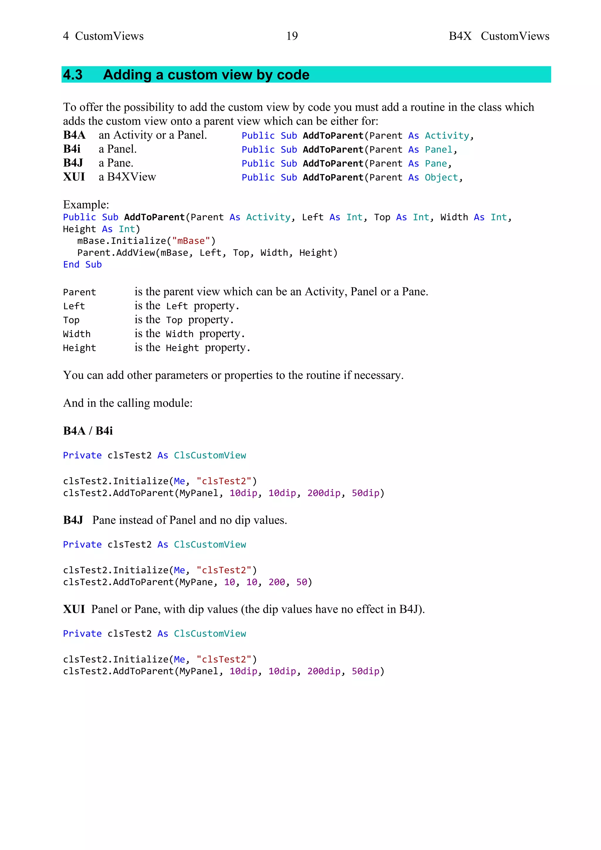 4 CustomViews 19 B4X CustomViews
4.3 Adding a custom view by code
To offer the possibility to add the custom view by code you must add a routine in the class which
adds the custom view onto a parent view which can be either for:
B4A an Activity or a Panel. Public Sub AddToParent(Parent As Activity,
B4i a Panel. Public Sub AddToParent(Parent As Panel,
B4J a Pane. Public Sub AddToParent(Parent As Pane,
XUI a B4XView Public Sub AddToParent(Parent As Object,
Example:
Public Sub AddToParent(Parent As Activity, Left As Int, Top As Int, Width As Int,
Height As Int)
mBase.Initialize("mBase")
Parent.AddView(mBase, Left, Top, Width, Height)
End Sub
Parent is the parent view which can be an Activity, Panel or a Pane.
Left is the Left property.
Top is the Top property.
Width is the Width property.
Height is the Height property.
You can add other parameters or properties to the routine if necessary.
And in the calling module:
B4A / B4i
Private clsTest2 As ClsCustomView
clsTest2.Initialize(Me, "clsTest2")
clsTest2.AddToParent(MyPanel, 10dip, 10dip, 200dip, 50dip)
B4J Pane instead of Panel and no dip values.
Private clsTest2 As ClsCustomView
clsTest2.Initialize(Me, "clsTest2")
clsTest2.AddToParent(MyPane, 10, 10, 200, 50)
XUI Panel or Pane, with dip values (the dip values have no effect in B4J).
Private clsTest2 As ClsCustomView
clsTest2.Initialize(Me, "clsTest2")
clsTest2.AddToParent(MyPanel, 10dip, 10dip, 200dip, 50dip)
 