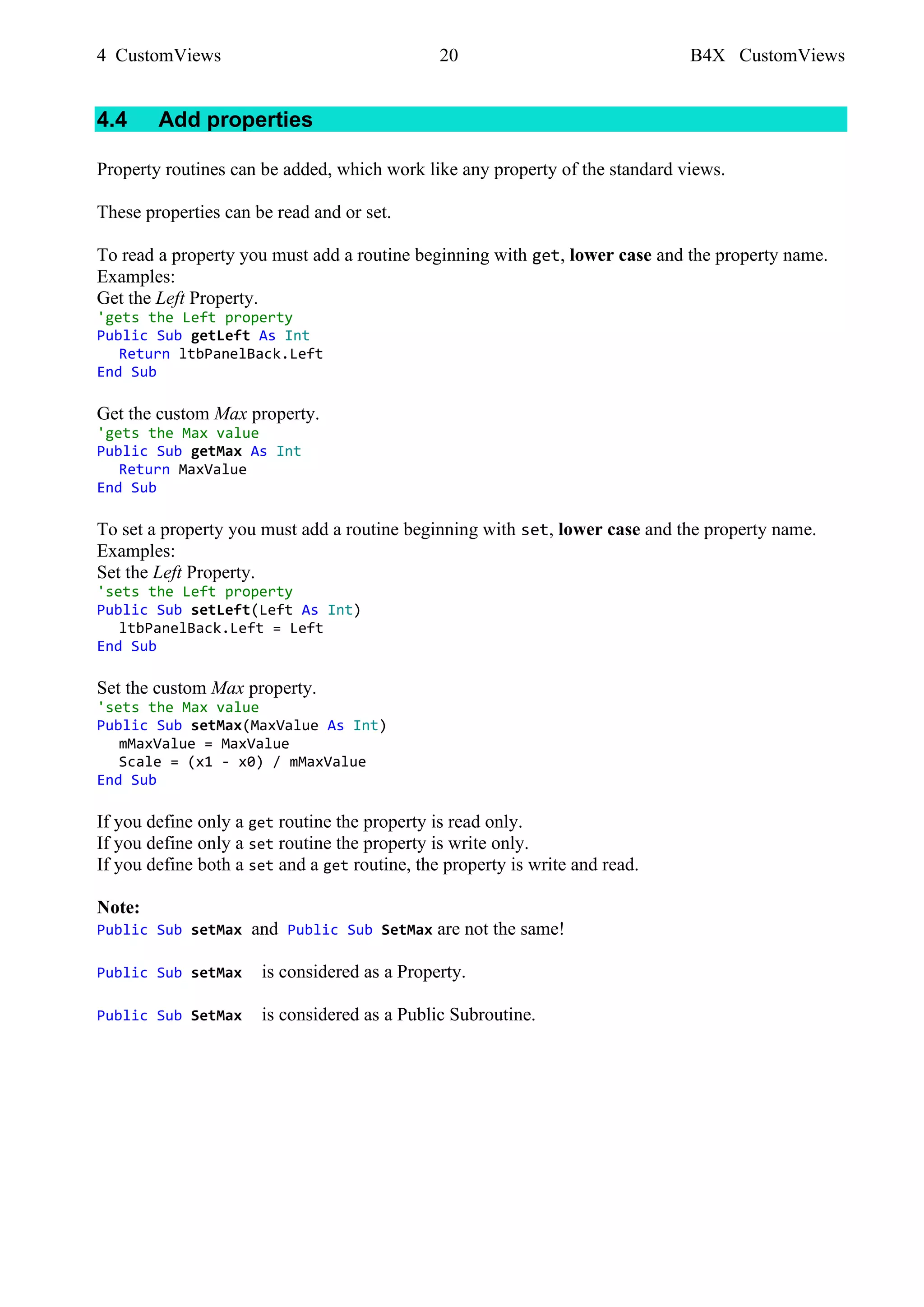 4 CustomViews 20 B4X CustomViews
4.4 Add properties
Property routines can be added, which work like any property of the standard views.
These properties can be read and or set.
To read a property you must add a routine beginning with get, lower case and the property name.
Examples:
Get the Left Property.
'gets the Left property
Public Sub getLeft As Int
Return ltbPanelBack.Left
End Sub
Get the custom Max property.
'gets the Max value
Public Sub getMax As Int
Return MaxValue
End Sub
To set a property you must add a routine beginning with set, lower case and the property name.
Examples:
Set the Left Property.
'sets the Left property
Public Sub setLeft(Left As Int)
ltbPanelBack.Left = Left
End Sub
Set the custom Max property.
'sets the Max value
Public Sub setMax(MaxValue As Int)
mMaxValue = MaxValue
Scale = (x1 - x0) / mMaxValue
End Sub
If you define only a get routine the property is read only.
If you define only a set routine the property is write only.
If you define both a set and a get routine, the property is write and read.
Note:
Public Sub setMax and Public Sub SetMax are not the same!
Public Sub setMax is considered as a Property.
Public Sub SetMax is considered as a Public Subroutine.
 