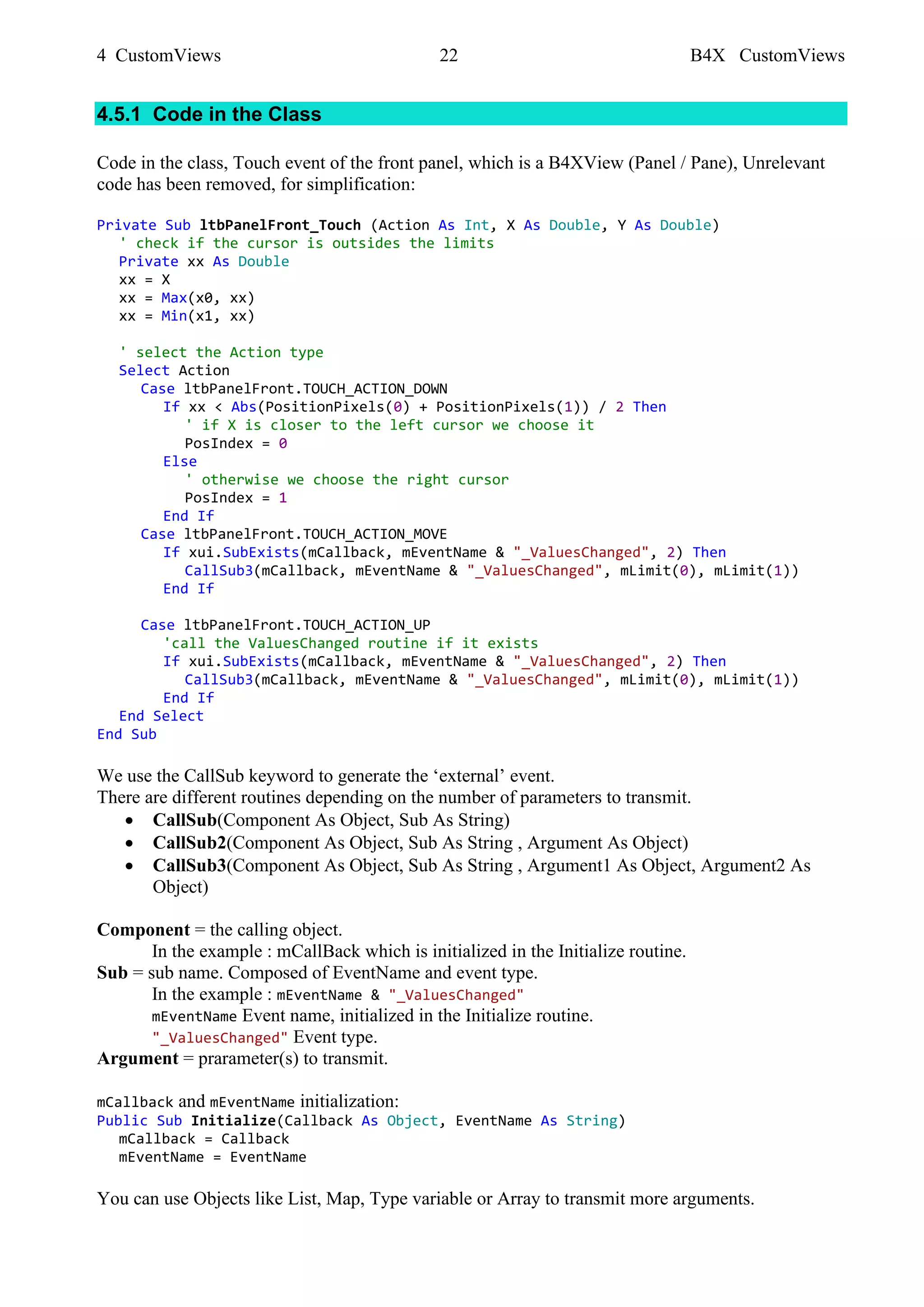4 CustomViews 22 B4X CustomViews
4.5.1 Code in the Class
Code in the class, Touch event of the front panel, which is a B4XView (Panel / Pane), Unrelevant
code has been removed, for simplification:
Private Sub ltbPanelFront_Touch (Action As Int, X As Double, Y As Double)
' check if the cursor is outsides the limits
Private xx As Double
xx = X
xx = Max(x0, xx)
xx = Min(x1, xx)
' select the Action type
Select Action
Case ltbPanelFront.TOUCH_ACTION_DOWN
If xx < Abs(PositionPixels(0) + PositionPixels(1)) / 2 Then
' if X is closer to the left cursor we choose it
PosIndex = 0
Else
' otherwise we choose the right cursor
PosIndex = 1
End If
Case ltbPanelFront.TOUCH_ACTION_MOVE
If xui.SubExists(mCallback, mEventName & "_ValuesChanged", 2) Then
CallSub3(mCallback, mEventName & "_ValuesChanged", mLimit(0), mLimit(1))
End If
Case ltbPanelFront.TOUCH_ACTION_UP
'call the ValuesChanged routine if it exists
If xui.SubExists(mCallback, mEventName & "_ValuesChanged", 2) Then
CallSub3(mCallback, mEventName & "_ValuesChanged", mLimit(0), mLimit(1))
End If
End Select
End Sub
We use the CallSub keyword to generate the ‘external’ event.
There are different routines depending on the number of parameters to transmit.
• CallSub(Component As Object, Sub As String)
• CallSub2(Component As Object, Sub As String , Argument As Object)
• CallSub3(Component As Object, Sub As String , Argument1 As Object, Argument2 As
Object)
Component = the calling object.
In the example : mCallBack which is initialized in the Initialize routine.
Sub = sub name. Composed of EventName and event type.
In the example : mEventName & "_ValuesChanged"
mEventName Event name, initialized in the Initialize routine.
"_ValuesChanged" Event type.
Argument = prarameter(s) to transmit.
mCallback and mEventName initialization:
Public Sub Initialize(Callback As Object, EventName As String)
mCallback = Callback
mEventName = EventName
You can use Objects like List, Map, Type variable or Array to transmit more arguments.
 