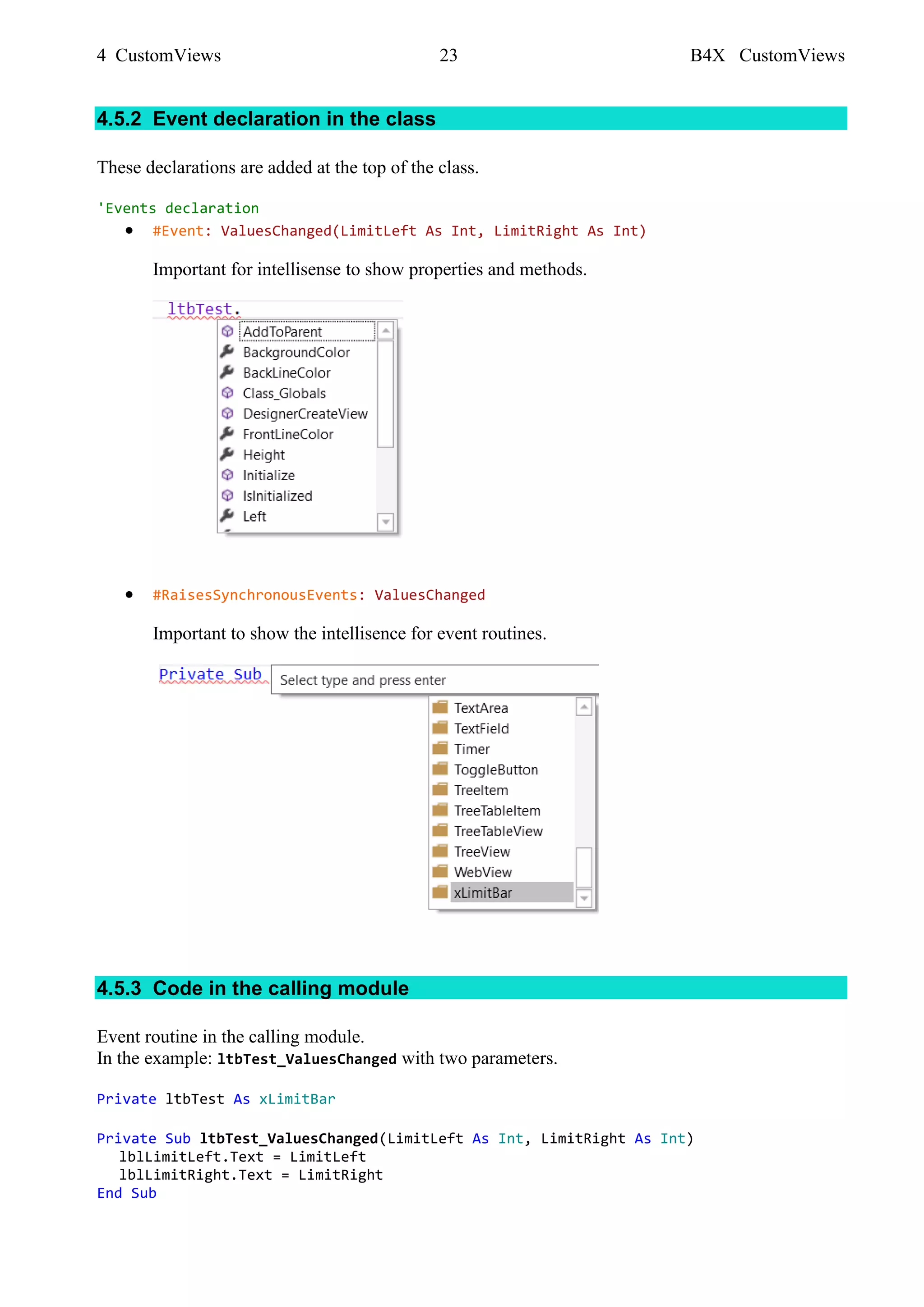 4 CustomViews 23 B4X CustomViews
4.5.2 Event declaration in the class
These declarations are added at the top of the class.
'Events declaration
• #Event: ValuesChanged(LimitLeft As Int, LimitRight As Int)
Important for intellisense to show properties and methods.
• #RaisesSynchronousEvents: ValuesChanged
Important to show the intellisence for event routines.
4.5.3 Code in the calling module
Event routine in the calling module.
In the example: ltbTest_ValuesChanged with two parameters.
Private ltbTest As xLimitBar
Private Sub ltbTest_ValuesChanged(LimitLeft As Int, LimitRight As Int)
lblLimitLeft.Text = LimitLeft
lblLimitRight.Text = LimitRight
End Sub
 