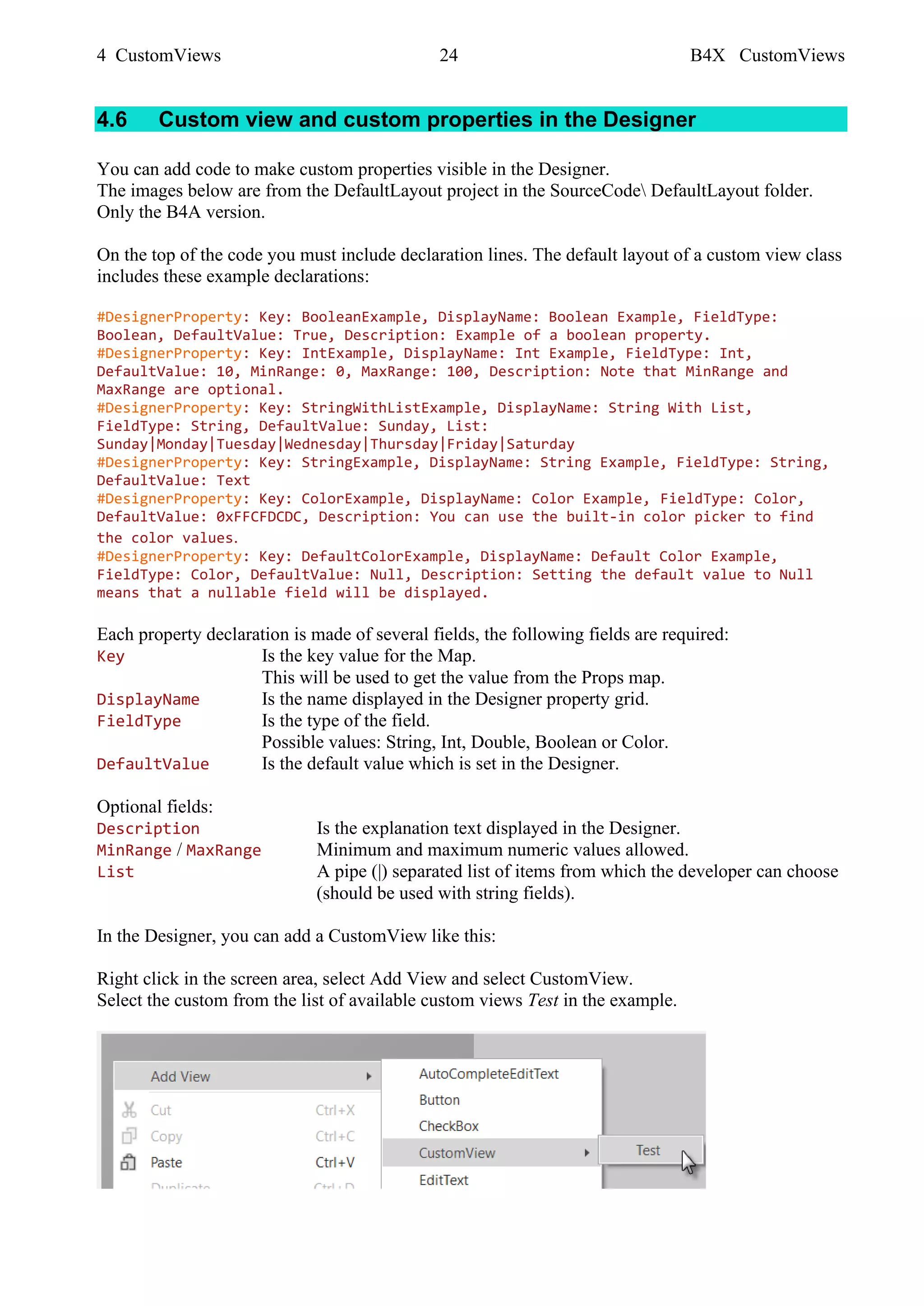 4 CustomViews 24 B4X CustomViews
4.6 Custom view and custom properties in the Designer
You can add code to make custom properties visible in the Designer.
The images below are from the DefaultLayout project in the SourceCode DefaultLayout folder.
Only the B4A version.
On the top of the code you must include declaration lines. The default layout of a custom view class
includes these example declarations:
#DesignerProperty: Key: BooleanExample, DisplayName: Boolean Example, FieldType:
Boolean, DefaultValue: True, Description: Example of a boolean property.
#DesignerProperty: Key: IntExample, DisplayName: Int Example, FieldType: Int,
DefaultValue: 10, MinRange: 0, MaxRange: 100, Description: Note that MinRange and
MaxRange are optional.
#DesignerProperty: Key: StringWithListExample, DisplayName: String With List,
FieldType: String, DefaultValue: Sunday, List:
Sunday|Monday|Tuesday|Wednesday|Thursday|Friday|Saturday
#DesignerProperty: Key: StringExample, DisplayName: String Example, FieldType: String,
DefaultValue: Text
#DesignerProperty: Key: ColorExample, DisplayName: Color Example, FieldType: Color,
DefaultValue: 0xFFCFDCDC, Description: You can use the built-in color picker to find
the color values.
#DesignerProperty: Key: DefaultColorExample, DisplayName: Default Color Example,
FieldType: Color, DefaultValue: Null, Description: Setting the default value to Null
means that a nullable field will be displayed.
Each property declaration is made of several fields, the following fields are required:
Key Is the key value for the Map.
This will be used to get the value from the Props map.
DisplayName Is the name displayed in the Designer property grid.
FieldType Is the type of the field.
Possible values: String, Int, Double, Boolean or Color.
DefaultValue Is the default value which is set in the Designer.
Optional fields:
Description Is the explanation text displayed in the Designer.
MinRange / MaxRange Minimum and maximum numeric values allowed.
List A pipe (|) separated list of items from which the developer can choose
(should be used with string fields).
In the Designer, you can add a CustomView like this:
Right click in the screen area, select Add View and select CustomView.
Select the custom from the list of available custom views Test in the example.
 