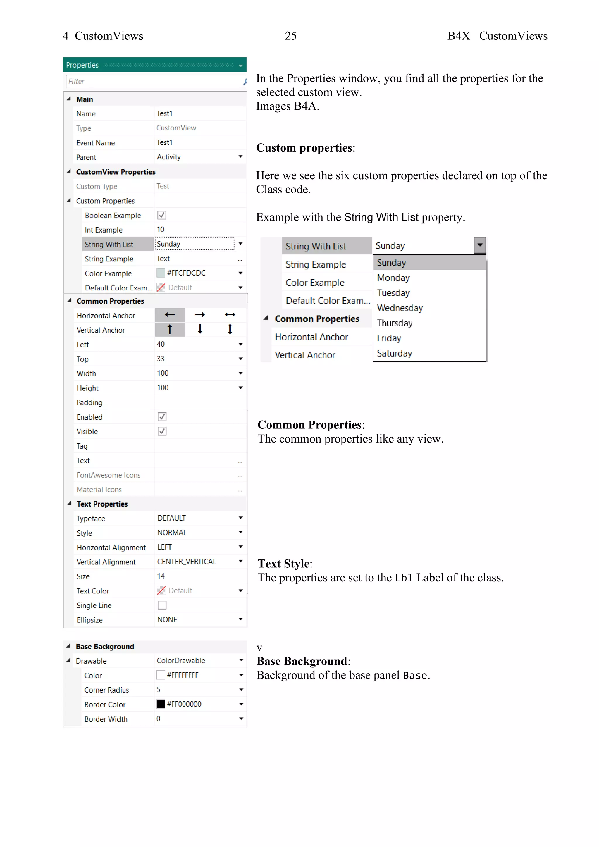 4 CustomViews 25 B4X CustomViews
In the Properties window, you find all the properties for the
selected custom view.
Images B4A.
Custom properties:
Here we see the six custom properties declared on top of the
Class code.
Example with the String With List property.
Common Properties:
The common properties like any view.
Text Style:
The properties are set to the Lbl Label of the class.
v
Base Background:
Background of the base panel Base.
 
