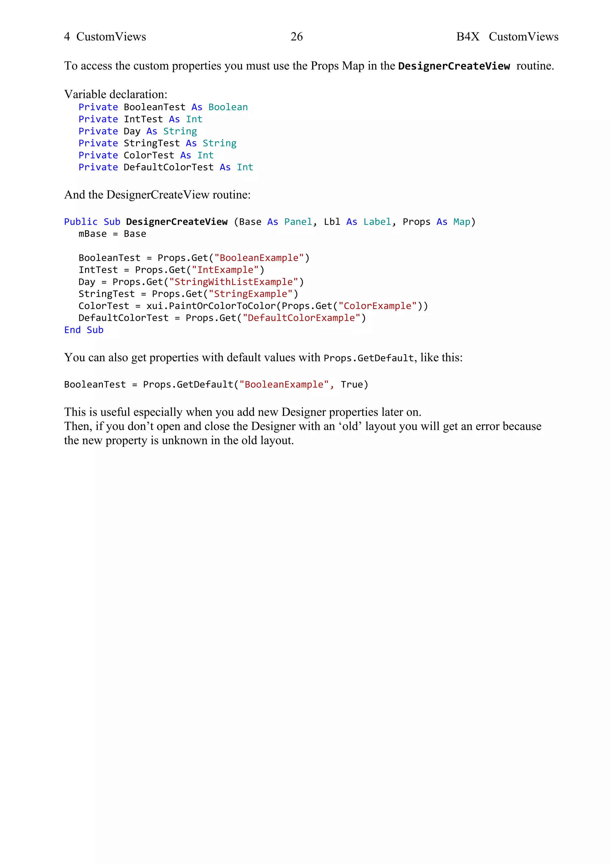 4 CustomViews 26 B4X CustomViews
To access the custom properties you must use the Props Map in the DesignerCreateView routine.
Variable declaration:
Private BooleanTest As Boolean
Private IntTest As Int
Private Day As String
Private StringTest As String
Private ColorTest As Int
Private DefaultColorTest As Int
And the DesignerCreateView routine:
Public Sub DesignerCreateView (Base As Panel, Lbl As Label, Props As Map)
mBase = Base
BooleanTest = Props.Get("BooleanExample")
IntTest = Props.Get("IntExample")
Day = Props.Get("StringWithListExample")
StringTest = Props.Get("StringExample")
ColorTest = xui.PaintOrColorToColor(Props.Get("ColorExample"))
DefaultColorTest = Props.Get("DefaultColorExample")
End Sub
You can also get properties with default values with Props.GetDefault, like this:
BooleanTest = Props.GetDefault("BooleanExample", True)
This is useful especially when you add new Designer properties later on.
Then, if you don’t open and close the Designer with an ‘old’ layout you will get an error because
the new property is unknown in the old layout.
 