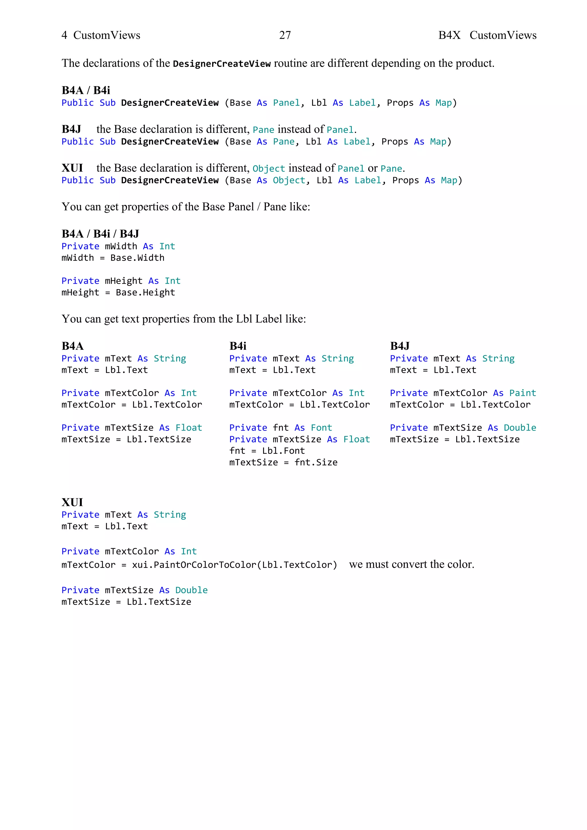 4 CustomViews 27 B4X CustomViews
The declarations of the DesignerCreateView routine are different depending on the product.
B4A / B4i
Public Sub DesignerCreateView (Base As Panel, Lbl As Label, Props As Map)
B4J the Base declaration is different, Pane instead of Panel.
Public Sub DesignerCreateView (Base As Pane, Lbl As Label, Props As Map)
XUI the Base declaration is different, Object instead of Panel or Pane.
Public Sub DesignerCreateView (Base As Object, Lbl As Label, Props As Map)
You can get properties of the Base Panel / Pane like:
B4A / B4i / B4J
Private mWidth As Int
mWidth = Base.Width
Private mHeight As Int
mHeight = Base.Height
You can get text properties from the Lbl Label like:
B4A B4i B4J
Private mText As String Private mText As String Private mText As String
mText = Lbl.Text mText = Lbl.Text mText = Lbl.Text
Private mTextColor As Int Private mTextColor As Int Private mTextColor As Paint
mTextColor = Lbl.TextColor mTextColor = Lbl.TextColor mTextColor = Lbl.TextColor
Private mTextSize As Float Private fnt As Font Private mTextSize As Double
mTextSize = Lbl.TextSize Private mTextSize As Float mTextSize = Lbl.TextSize
fnt = Lbl.Font
mTextSize = fnt.Size
XUI
Private mText As String
mText = Lbl.Text
Private mTextColor As Int
mTextColor = xui.PaintOrColorToColor(Lbl.TextColor) we must convert the color.
Private mTextSize As Double
mTextSize = Lbl.TextSize
 