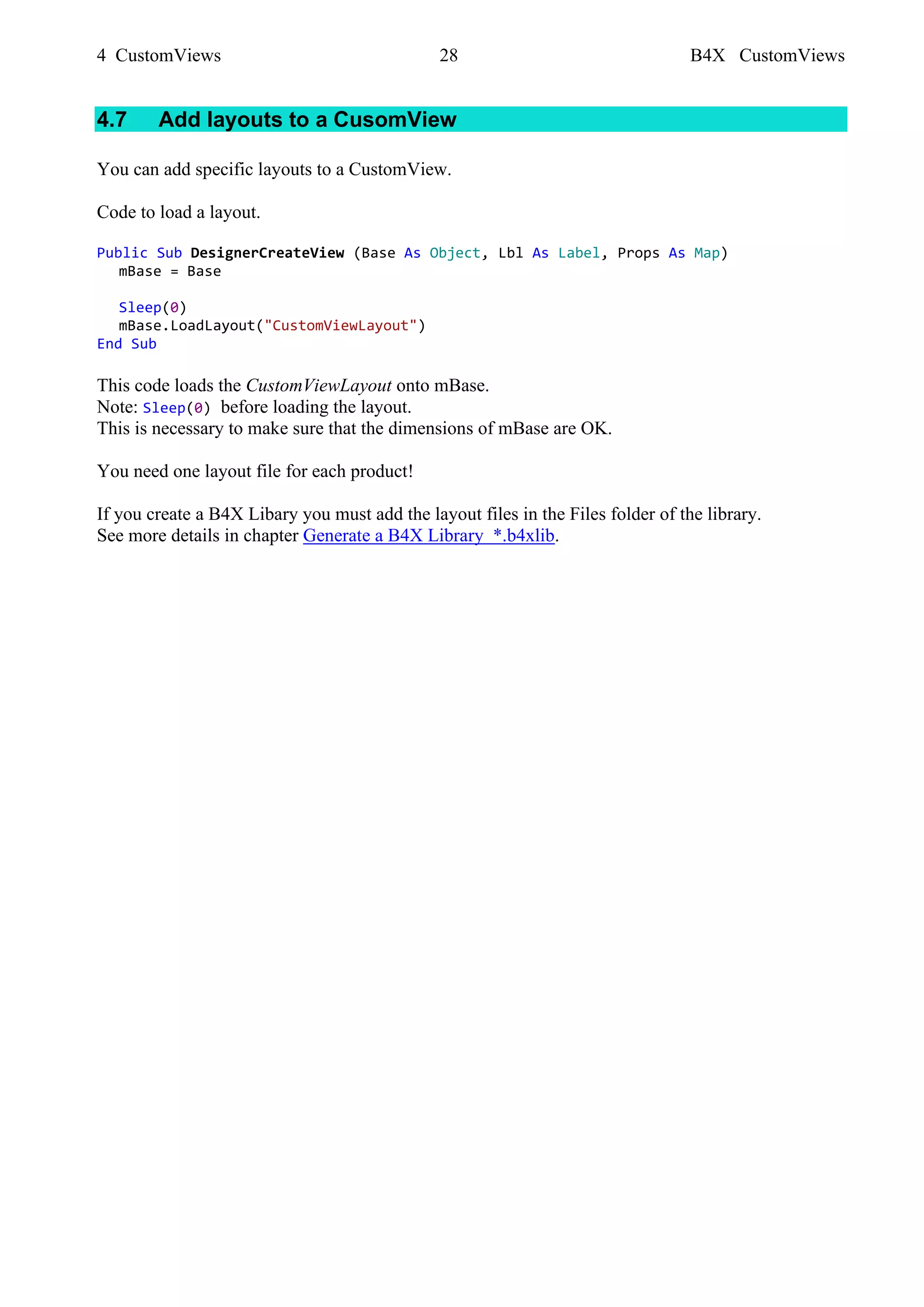 4 CustomViews 28 B4X CustomViews
4.7 Add layouts to a CusomView
You can add specific layouts to a CustomView.
Code to load a layout.
Public Sub DesignerCreateView (Base As Object, Lbl As Label, Props As Map)
mBase = Base
Sleep(0)
mBase.LoadLayout("CustomViewLayout")
End Sub
This code loads the CustomViewLayout onto mBase.
Note: Sleep(0) before loading the layout.
This is necessary to make sure that the dimensions of mBase are OK.
You need one layout file for each product!
If you create a B4X Libary you must add the layout files in the Files folder of the library.
See more details in chapter Generate a B4X Library *.b4xlib.
 