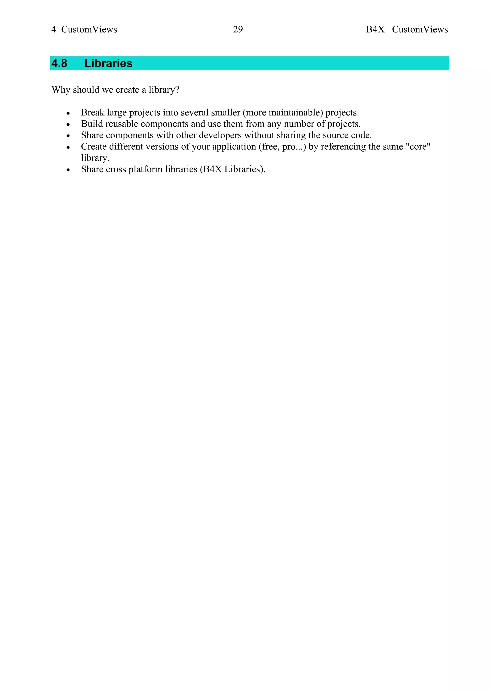 4 CustomViews 29 B4X CustomViews
4.8 Libraries
Why should we create a library?
• Break large projects into several smaller (more maintainable) projects.
• Build reusable components and use them from any number of projects.
• Share components with other developers without sharing the source code.
• Create different versions of your application (free, pro...) by referencing the same "core"
library.
• Share cross platform libraries (B4X Libraries).
 