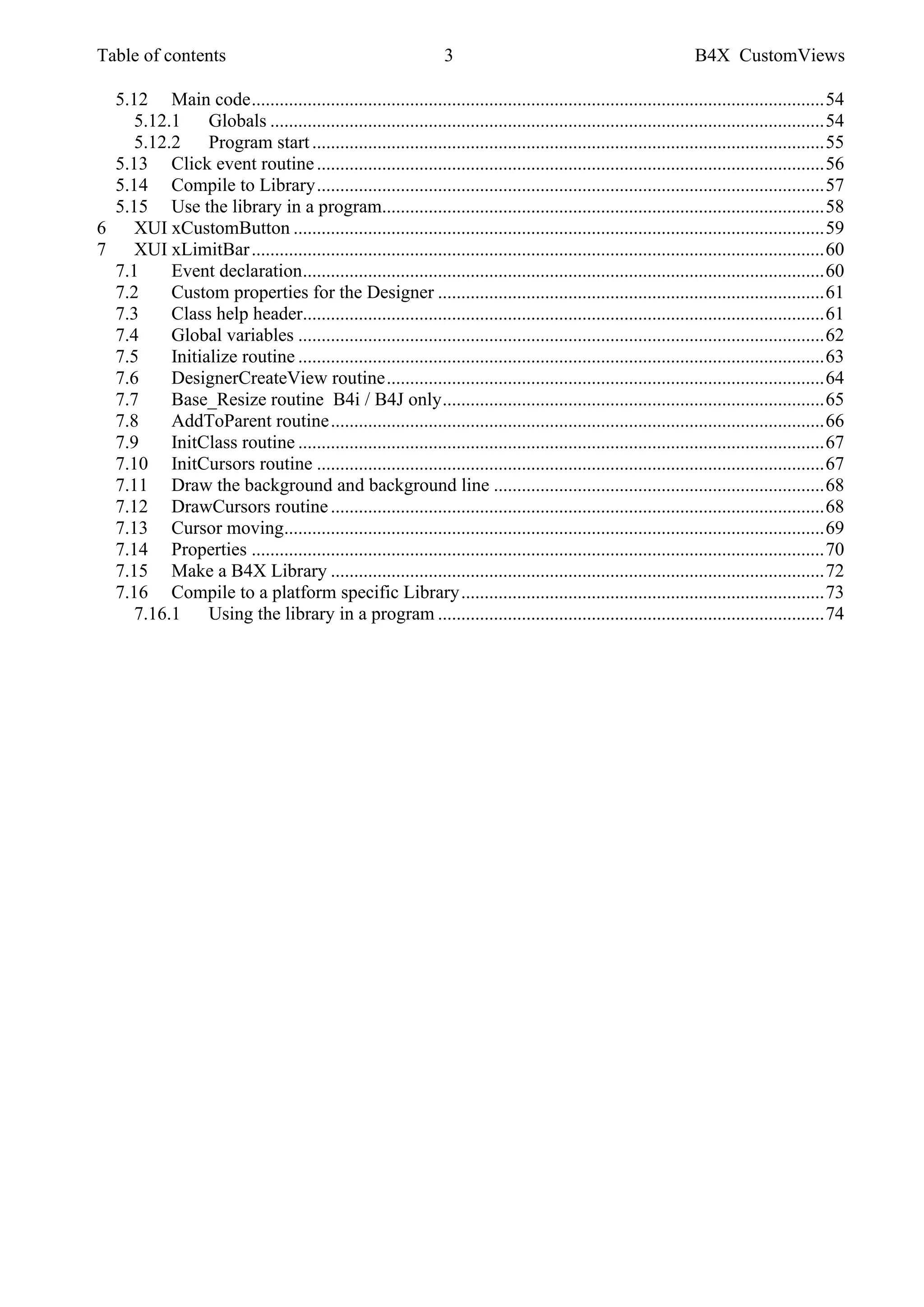 Table of contents 3 B4X CustomViews
5.12 Main code...........................................................................................................................54
5.12.1 Globals .......................................................................................................................54
5.12.2 Program start..............................................................................................................55
5.13 Click event routine.............................................................................................................56
5.14 Compile to Library.............................................................................................................57
5.15 Use the library in a program...............................................................................................58
6 XUI xCustomButton ..................................................................................................................59
7 XUI xLimitBar...........................................................................................................................60
7.1 Event declaration................................................................................................................60
7.2 Custom properties for the Designer ...................................................................................61
7.3 Class help header................................................................................................................61
7.4 Global variables .................................................................................................................62
7.5 Initialize routine .................................................................................................................63
7.6 DesignerCreateView routine..............................................................................................64
7.7 Base_Resize routine B4i / B4J only..................................................................................65
7.8 AddToParent routine..........................................................................................................66
7.9 InitClass routine .................................................................................................................67
7.10 InitCursors routine .............................................................................................................67
7.11 Draw the background and background line .......................................................................68
7.12 DrawCursors routine..........................................................................................................68
7.13 Cursor moving....................................................................................................................69
7.14 Properties ...........................................................................................................................70
7.15 Make a B4X Library ..........................................................................................................72
7.16 Compile to a platform specific Library..............................................................................73
7.16.1 Using the library in a program ...................................................................................74
 
