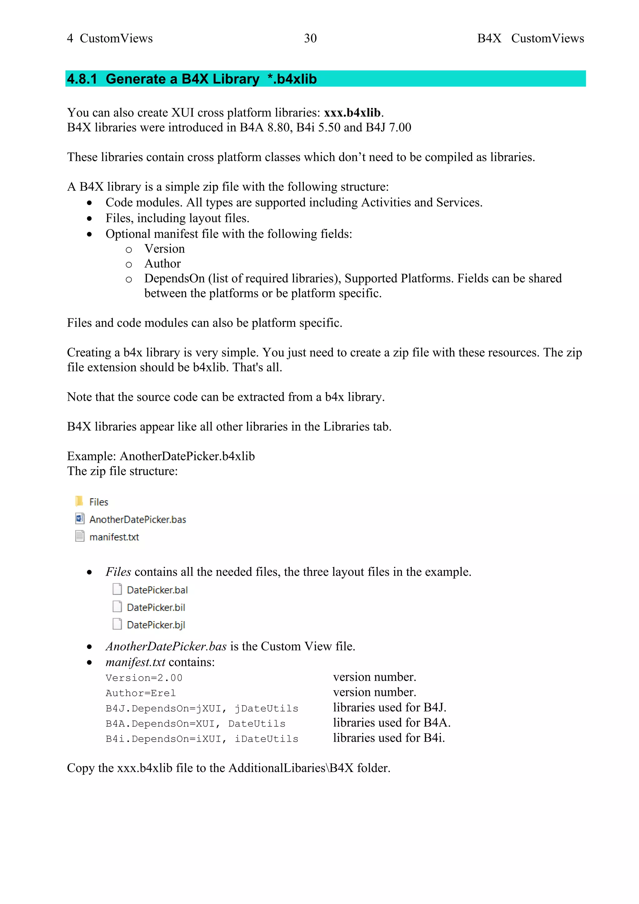 4 CustomViews 30 B4X CustomViews
4.8.1 Generate a B4X Library *.b4xlib
You can also create XUI cross platform libraries: xxx.b4xlib.
B4X libraries were introduced in B4A 8.80, B4i 5.50 and B4J 7.00
These libraries contain cross platform classes which don’t need to be compiled as libraries.
A B4X library is a simple zip file with the following structure:
• Code modules. All types are supported including Activities and Services.
• Files, including layout files.
• Optional manifest file with the following fields:
o Version
o Author
o DependsOn (list of required libraries), Supported Platforms. Fields can be shared
between the platforms or be platform specific.
Files and code modules can also be platform specific.
Creating a b4x library is very simple. You just need to create a zip file with these resources. The zip
file extension should be b4xlib. That's all.
Note that the source code can be extracted from a b4x library.
B4X libraries appear like all other libraries in the Libraries tab.
Example: AnotherDatePicker.b4xlib
The zip file structure:
• Files contains all the needed files, the three layout files in the example.
• AnotherDatePicker.bas is the Custom View file.
• manifest.txt contains:
Version=2.00 version number.
Author=Erel version number.
B4J.DependsOn=jXUI, jDateUtils libraries used for B4J.
B4A.DependsOn=XUI, DateUtils libraries used for B4A.
B4i.DependsOn=iXUI, iDateUtils libraries used for B4i.
Copy the xxx.b4xlib file to the AdditionalLibariesB4X folder.
 