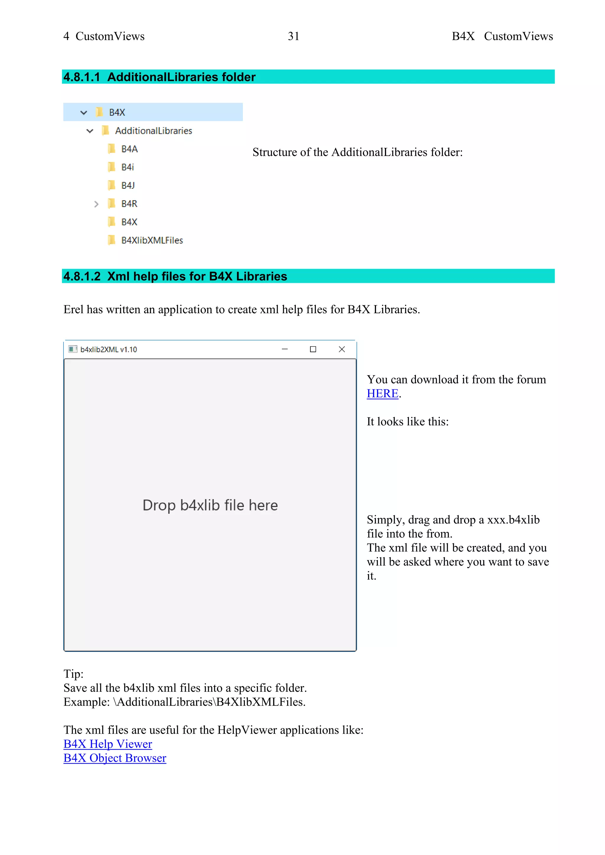 4 CustomViews 31 B4X CustomViews
4.8.1.1 AdditionalLibraries folder
Structure of the AdditionalLibraries folder:
4.8.1.2 Xml help files for B4X Libraries
Erel has written an application to create xml help files for B4X Libraries.
You can download it from the forum
HERE.
It looks like this:
Simply, drag and drop a xxx.b4xlib
file into the from.
The xml file will be created, and you
will be asked where you want to save
it.
Tip:
Save all the b4xlib xml files into a specific folder.
Example: AdditionalLibrariesB4XlibXMLFiles.
The xml files are useful for the HelpViewer applications like:
B4X Help Viewer
B4X Object Browser
 