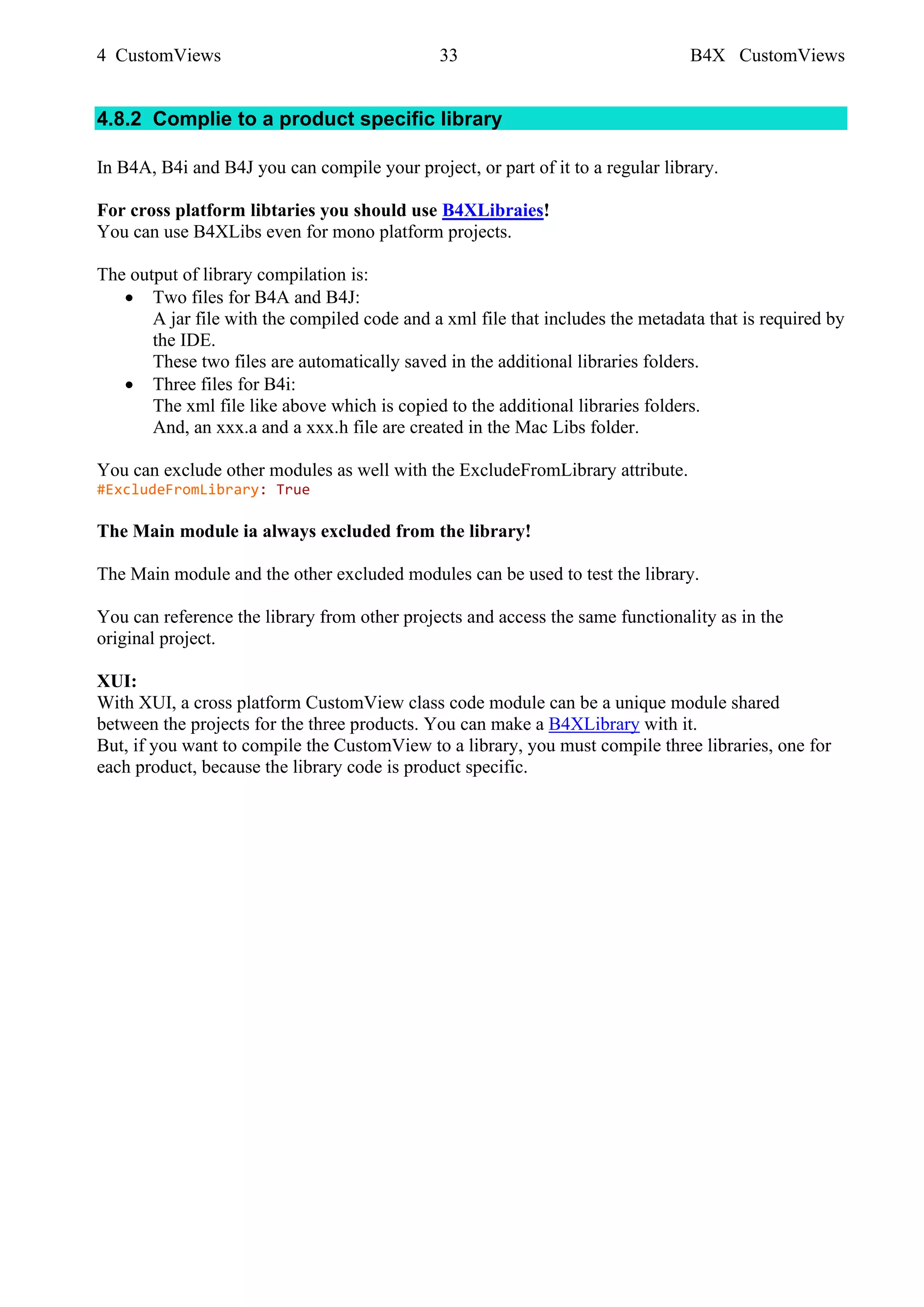 4 CustomViews 33 B4X CustomViews
4.8.2 Complie to a product specific library
In B4A, B4i and B4J you can compile your project, or part of it to a regular library.
For cross platform libtaries you should use B4XLibraies!
You can use B4XLibs even for mono platform projects.
The output of library compilation is:
• Two files for B4A and B4J:
A jar file with the compiled code and a xml file that includes the metadata that is required by
the IDE.
These two files are automatically saved in the additional libraries folders.
• Three files for B4i:
The xml file like above which is copied to the additional libraries folders.
And, an xxx.a and a xxx.h file are created in the Mac Libs folder.
You can exclude other modules as well with the ExcludeFromLibrary attribute.
#ExcludeFromLibrary: True
The Main module ia always excluded from the library!
The Main module and the other excluded modules can be used to test the library.
You can reference the library from other projects and access the same functionality as in the
original project.
XUI:
With XUI, a cross platform CustomView class code module can be a unique module shared
between the projects for the three products. You can make a B4XLibrary with it.
But, if you want to compile the CustomView to a library, you must compile three libraries, one for
each product, because the library code is product specific.
 