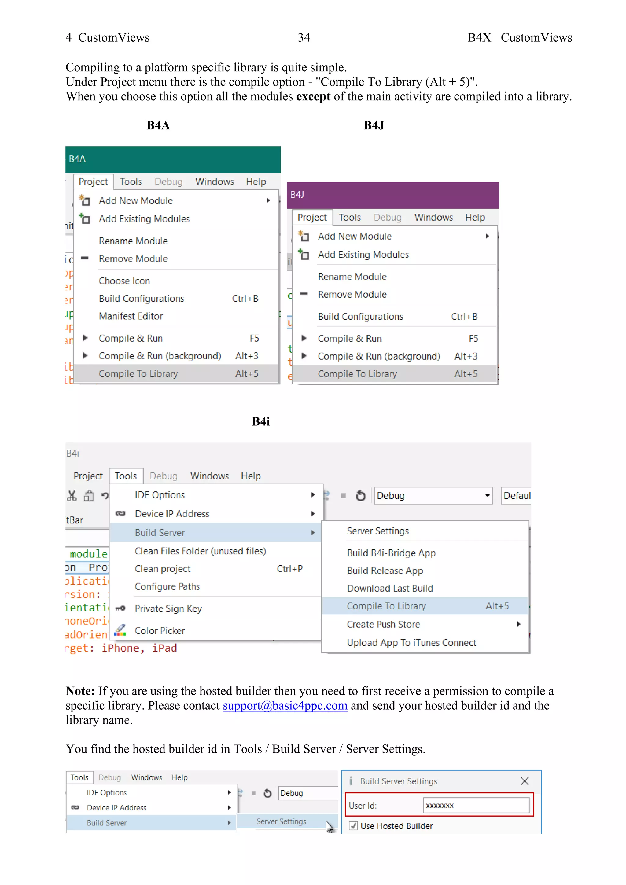 4 CustomViews 34 B4X CustomViews
Compiling to a platform specific library is quite simple.
Under Project menu there is the compile option - "Compile To Library (Alt + 5)".
When you choose this option all the modules except of the main activity are compiled into a library.
B4A B4J
B4i
Note: If you are using the hosted builder then you need to first receive a permission to compile a
specific library. Please contact support@basic4ppc.com and send your hosted builder id and the
library name.
You find the hosted builder id in Tools / Build Server / Server Settings.
 