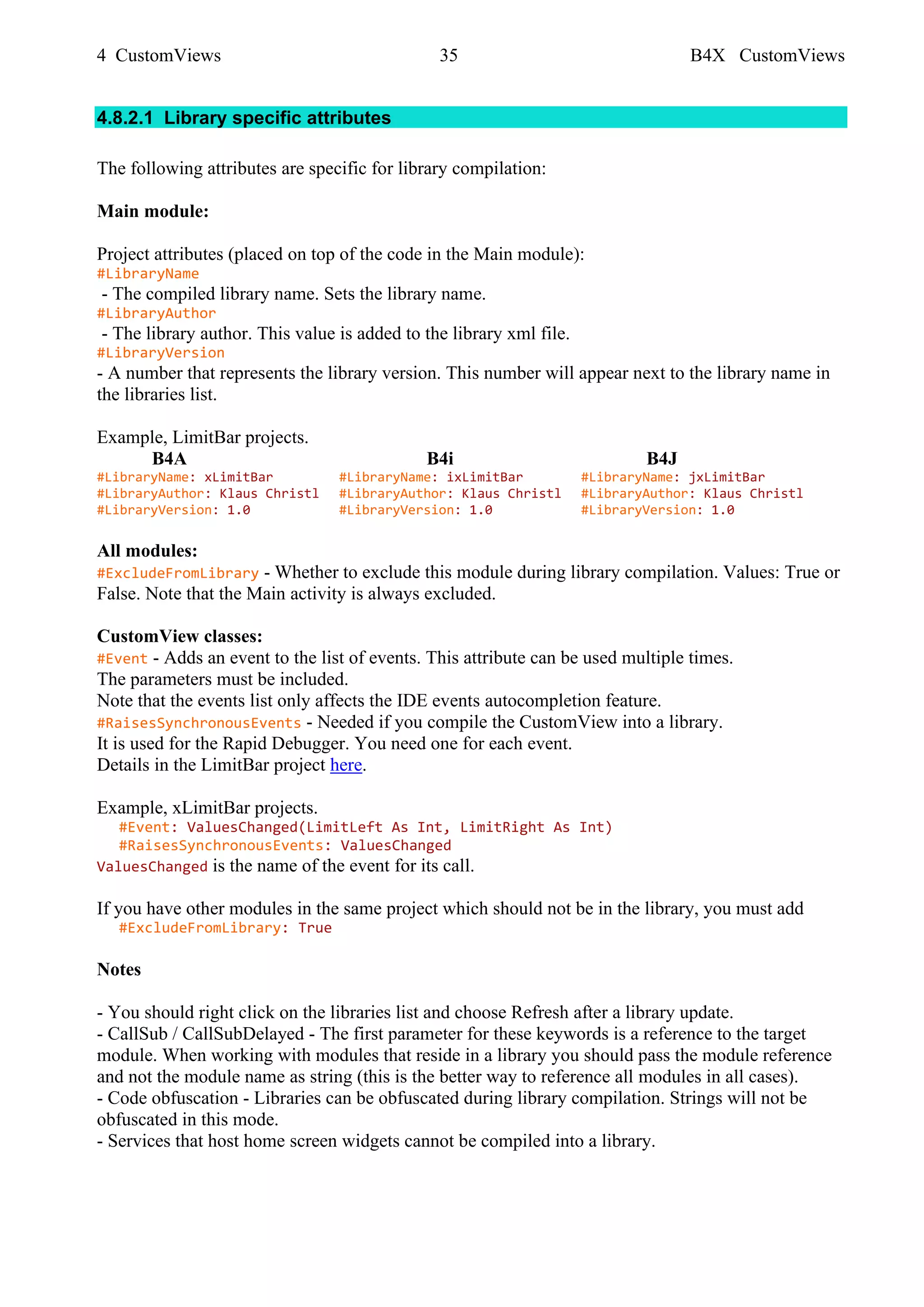 4 CustomViews 35 B4X CustomViews
4.8.2.1 Library specific attributes
The following attributes are specific for library compilation:
Main module:
Project attributes (placed on top of the code in the Main module):
#LibraryName
- The compiled library name. Sets the library name.
#LibraryAuthor
- The library author. This value is added to the library xml file.
#LibraryVersion
- A number that represents the library version. This number will appear next to the library name in
the libraries list.
Example, LimitBar projects.
B4A B4i B4J
#LibraryName: xLimitBar #LibraryName: ixLimitBar #LibraryName: jxLimitBar
#LibraryAuthor: Klaus Christl #LibraryAuthor: Klaus Christl #LibraryAuthor: Klaus Christl
#LibraryVersion: 1.0 #LibraryVersion: 1.0 #LibraryVersion: 1.0
All modules:
#ExcludeFromLibrary - Whether to exclude this module during library compilation. Values: True or
False. Note that the Main activity is always excluded.
CustomView classes:
#Event - Adds an event to the list of events. This attribute can be used multiple times.
The parameters must be included.
Note that the events list only affects the IDE events autocompletion feature.
#RaisesSynchronousEvents - Needed if you compile the CustomView into a library.
It is used for the Rapid Debugger. You need one for each event.
Details in the LimitBar project here.
Example, xLimitBar projects.
#Event: ValuesChanged(LimitLeft As Int, LimitRight As Int)
#RaisesSynchronousEvents: ValuesChanged
ValuesChanged is the name of the event for its call.
If you have other modules in the same project which should not be in the library, you must add
#ExcludeFromLibrary: True
Notes
- You should right click on the libraries list and choose Refresh after a library update.
- CallSub / CallSubDelayed - The first parameter for these keywords is a reference to the target
module. When working with modules that reside in a library you should pass the module reference
and not the module name as string (this is the better way to reference all modules in all cases).
- Code obfuscation - Libraries can be obfuscated during library compilation. Strings will not be
obfuscated in this mode.
- Services that host home screen widgets cannot be compiled into a library.
 