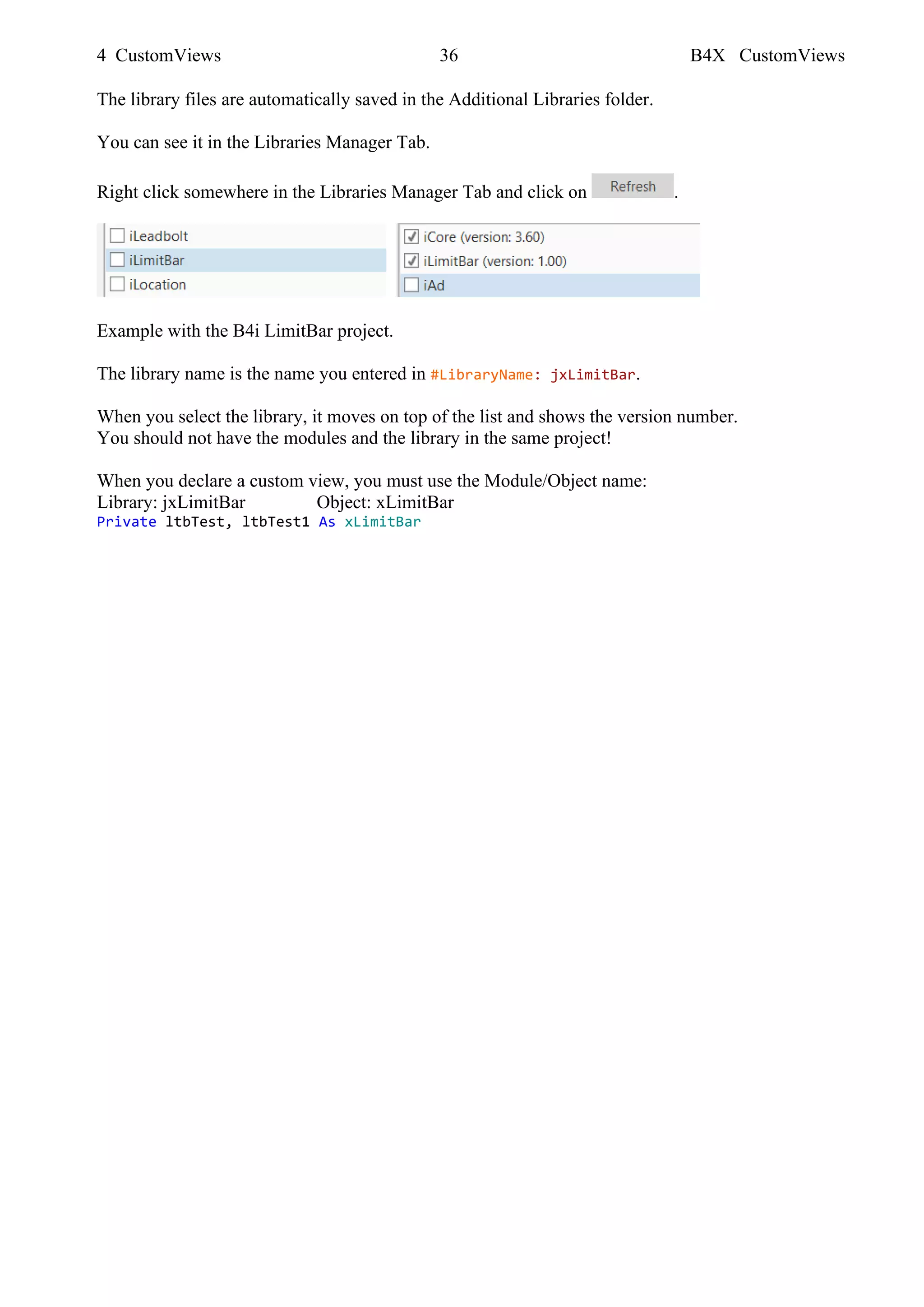 4 CustomViews 36 B4X CustomViews
The library files are automatically saved in the Additional Libraries folder.
You can see it in the Libraries Manager Tab.
Right click somewhere in the Libraries Manager Tab and click on .
Example with the B4i LimitBar project.
The library name is the name you entered in #LibraryName: jxLimitBar.
When you select the library, it moves on top of the list and shows the version number.
You should not have the modules and the library in the same project!
When you declare a custom view, you must use the Module/Object name:
Library: jxLimitBar Object: xLimitBar
Private ltbTest, ltbTest1 As xLimitBar
 