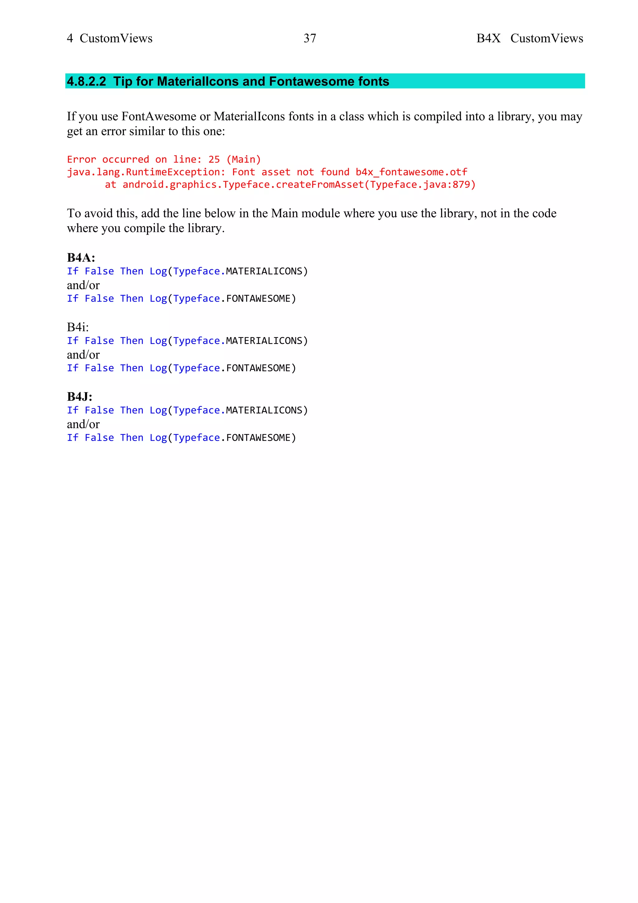 4 CustomViews 37 B4X CustomViews
4.8.2.2 Tip for MaterialIcons and Fontawesome fonts
If you use FontAwesome or MaterialIcons fonts in a class which is compiled into a library, you may
get an error similar to this one:
Error occurred on line: 25 (Main)
java.lang.RuntimeException: Font asset not found b4x_fontawesome.otf
at android.graphics.Typeface.createFromAsset(Typeface.java:879)
To avoid this, add the line below in the Main module where you use the library, not in the code
where you compile the library.
B4A:
If False Then Log(Typeface.MATERIALICONS)
and/or
If False Then Log(Typeface.FONTAWESOME)
B4i:
If False Then Log(Typeface.MATERIALICONS)
and/or
If False Then Log(Typeface.FONTAWESOME)
B4J:
If False Then Log(Typeface.MATERIALICONS)
and/or
If False Then Log(Typeface.FONTAWESOME)
 