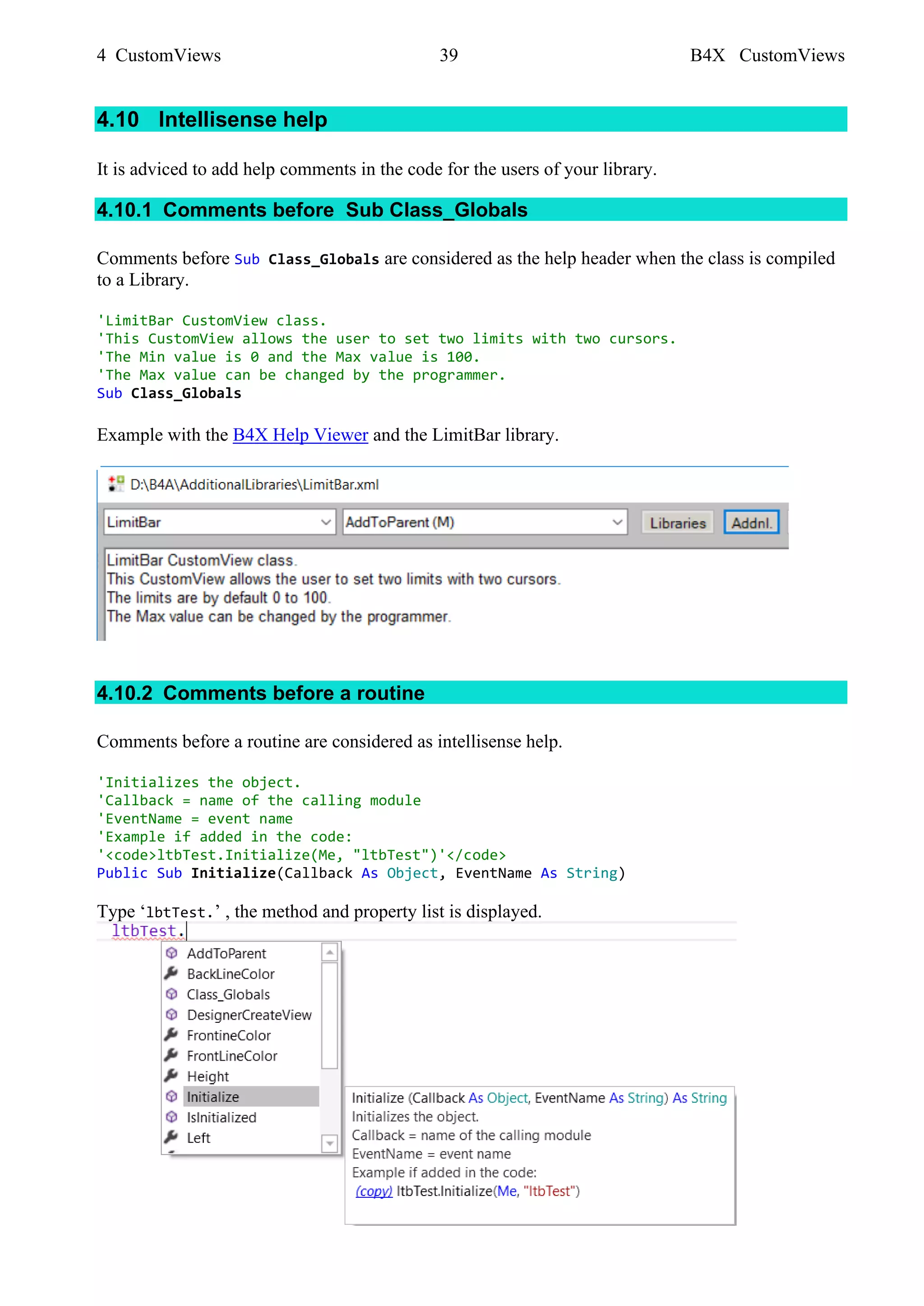 4 CustomViews 39 B4X CustomViews
4.10 Intellisense help
It is adviced to add help comments in the code for the users of your library.
4.10.1 Comments before Sub Class_Globals
Comments before Sub Class_Globals are considered as the help header when the class is compiled
to a Library.
'LimitBar CustomView class.
'This CustomView allows the user to set two limits with two cursors.
'The Min value is 0 and the Max value is 100.
'The Max value can be changed by the programmer.
Sub Class_Globals
Example with the B4X Help Viewer and the LimitBar library.
4.10.2 Comments before a routine
Comments before a routine are considered as intellisense help.
'Initializes the object.
'Callback = name of the calling module
'EventName = event name
'Example if added in the code:
'<code>ltbTest.Initialize(Me, "ltbTest")'</code>
Public Sub Initialize(Callback As Object, EventName As String)
Type ‘lbtTest.’ , the method and property list is displayed.
 