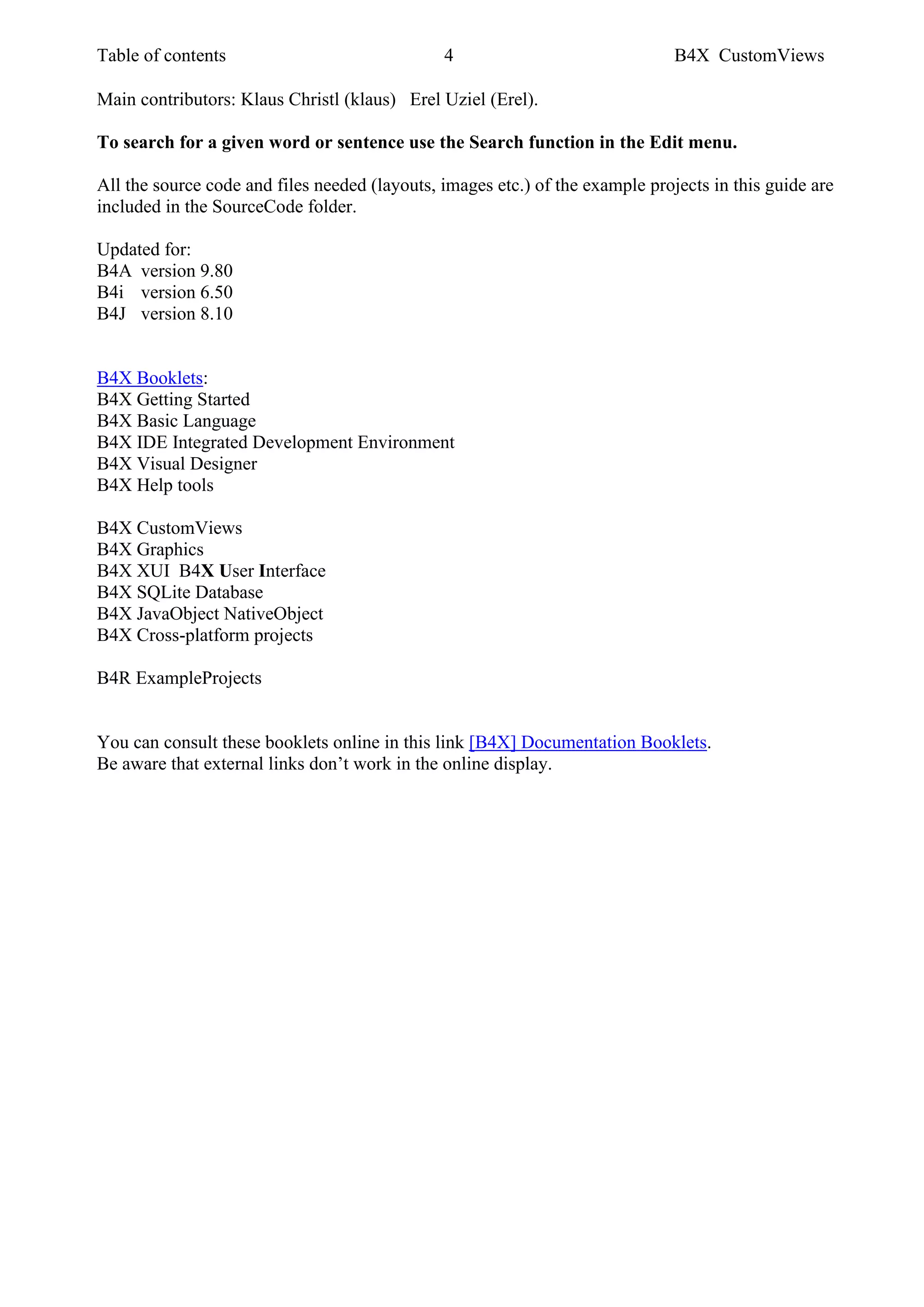 Table of contents 4 B4X CustomViews
Main contributors: Klaus Christl (klaus) Erel Uziel (Erel).
To search for a given word or sentence use the Search function in the Edit menu.
All the source code and files needed (layouts, images etc.) of the example projects in this guide are
included in the SourceCode folder.
Updated for:
B4A version 9.80
B4i version 6.50
B4J version 8.10
B4X Booklets:
B4X Getting Started
B4X Basic Language
B4X IDE Integrated Development Environment
B4X Visual Designer
B4X Help tools
B4X CustomViews
B4X Graphics
B4X XUI B4X User Interface
B4X SQLite Database
B4X JavaObject NativeObject
B4X Cross-platform projects
B4R ExampleProjects
You can consult these booklets online in this link [B4X] Documentation Booklets.
Be aware that external links don’t work in the online display.
 